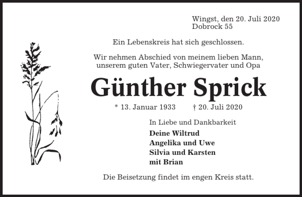 <p>Wingst, den 20. Juli 2020<br />Dobrock 55<br />Ein Lebenskreis hat sich geschlossen.<br />Wir nehmen Abschied von meinem lieben Mann,<br />unserem guten Vater, Schwiegervater und Opa</p><p>Günther Sprick<br />* 13. Januar 1933</p><p>† 20. Juli 2020</p><p>In Liebe und Dankbarkeit</p><p>Deine Wiltrud<br />Angelika und Uwe<br />Silvia und Karsten<br />mit Brian<br />Die Beisetzung findet im engen Kreis statt.</p>
