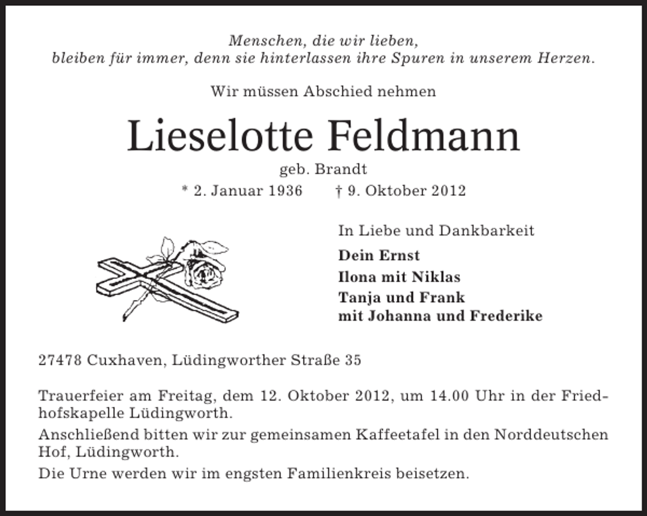 <p>Menschen, die wir lieben,<br />bleiben für immer, denn sie hinterlassen ihre Spuren in unserem Herzen.<br />Wir müssen Abschied nehmen</p><p>Lieselotte Feldmann<br />geb. Brandt<br />* 2. Januar 1936<br />† 9. Oktober 2012<br />In Liebe und Dankbarkeit<br />Dein Ernst<br />Ilona mit Niklas<br />Tanja und Frank<br />mit Johanna und Frederike<br />27478 Cuxhaven, Lüdingworther Straße 35<br />Trauerfeier am Freitag, dem 12. Oktober 2012, um 14.00 Uhr in der Friedhofskapelle Lüdingworth.<br />Anschließend bitten wir zur gemeinsamen Kaffeetafel in den Norddeutschen<br />Hof, Lüdingworth.<br />Die Urne werden wir im engsten Familienkreis beisetzen.</p>