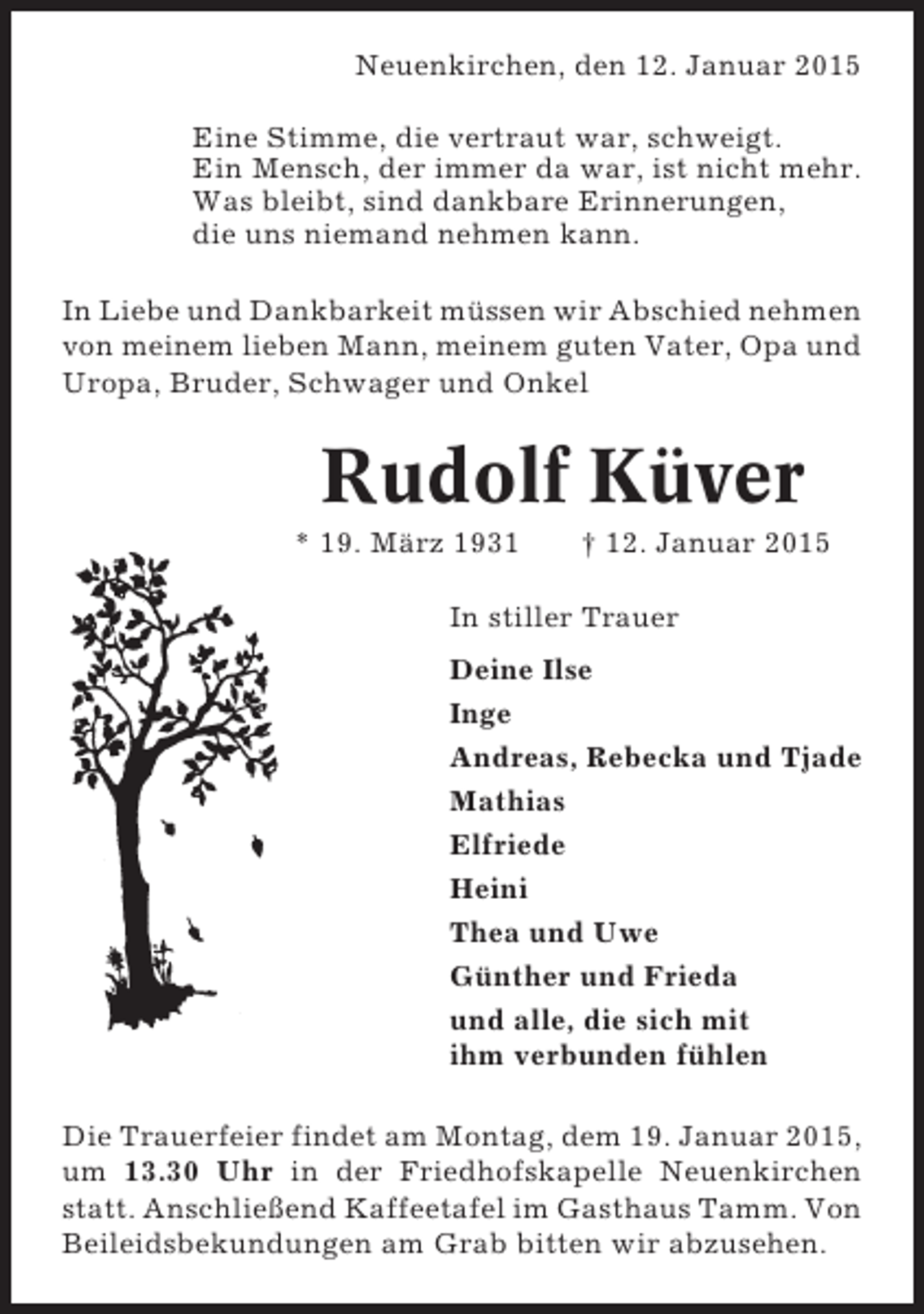 <p>Neuenkirchen, den 12. Januar 2015<br />Eine Stimme, die vertraut war, schweigt.<br />Ein Mensch, der immer da war, ist nicht mehr.<br />Was bleibt, sind dankbare Erinnerungen,<br />die uns niemand nehmen kann.<br />In Liebe und Dankbarkeit müssen wir Abschied nehmen<br />von meinem lieben Mann, meinem guten Vater, Opa und<br />Uropa, Bruder, Schwager und Onkel</p><p>Rudolf Küver<br />* 19. März 1931</p><p>† 12. Januar 2015</p><p>In stiller Trauer<br />Deine Ilse<br />Inge<br />Andreas, Rebecka und Tjade<br />Mathias<br />Elfriede<br />Heini<br />Thea und Uwe<br />Günther und Frieda<br />und alle, die sich mit<br />ihm verbunden fühlen<br />Die Trauerfeier findet am Montag, dem 19. Januar 2015,<br />um 13.30 Uhr in der Friedhofskapelle Neuenkirchen<br />statt. Anschließend Kaffeetafel im Gasthaus Tamm. Von<br />Beileidsbekundungen am Grab bitten wir abzusehen.</p>