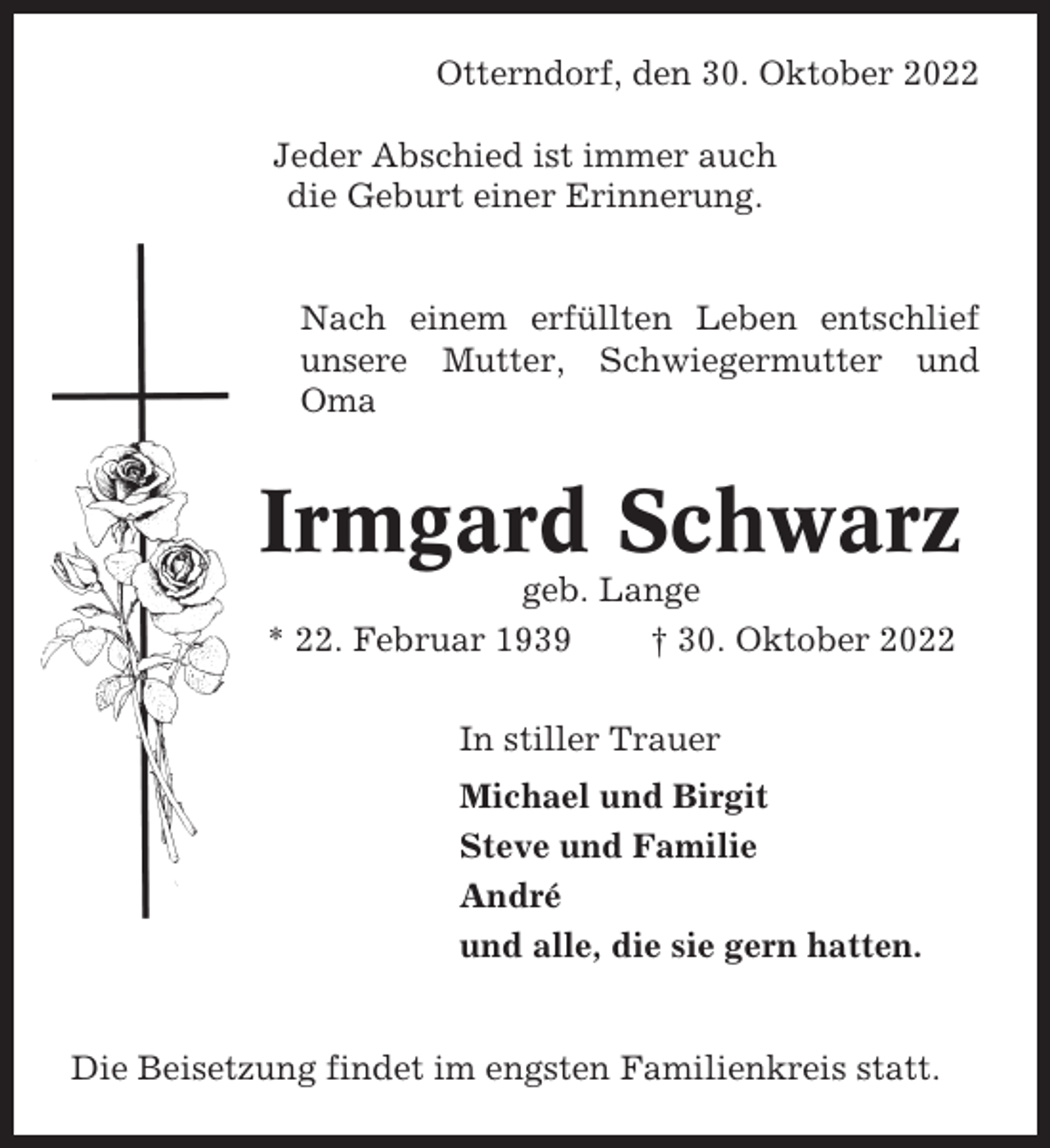 <p>Otterndorf, den 30. Oktober 2022<br />Jeder Abschied ist immer auch<br />die Geburt einer Erinnerung.</p><p>Nach einem erfüllten Leben entschlief<br />unsere Mutter, Schwiegermutter und<br />Oma</p><p>Irmgard Schwarz<br />geb. Lange<br />* 22. Februar 1939<br />† 30. Oktober 2022<br />In stiller Trauer<br />Michael und Birgit<br />Steve und Familie<br />André<br />und alle, die sie gern hatten.</p><p>Die Beisetzung findet im engsten Familienkreis statt.</p>