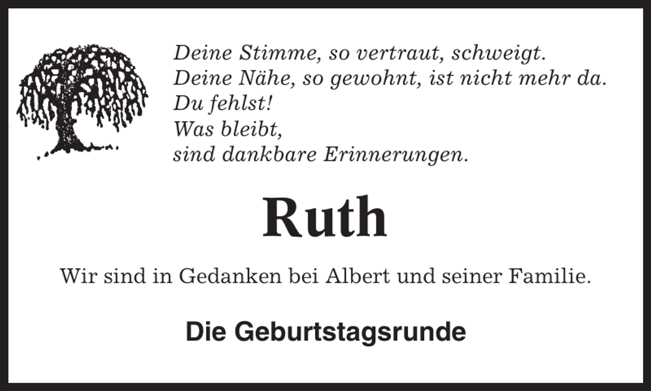 <p>Deine Stimme, so vertraut, schweigt.<br />Deine Nähe, so gewohnt, ist nicht mehr da.<br />Du fehlst!<br />Was bleibt,<br />sind dankbare Erinnerungen.</p><p>Ruth<br />Wir sind in Gedanken bei Albert und seiner Familie.</p><p>Die Geburtstagsrunde</p>