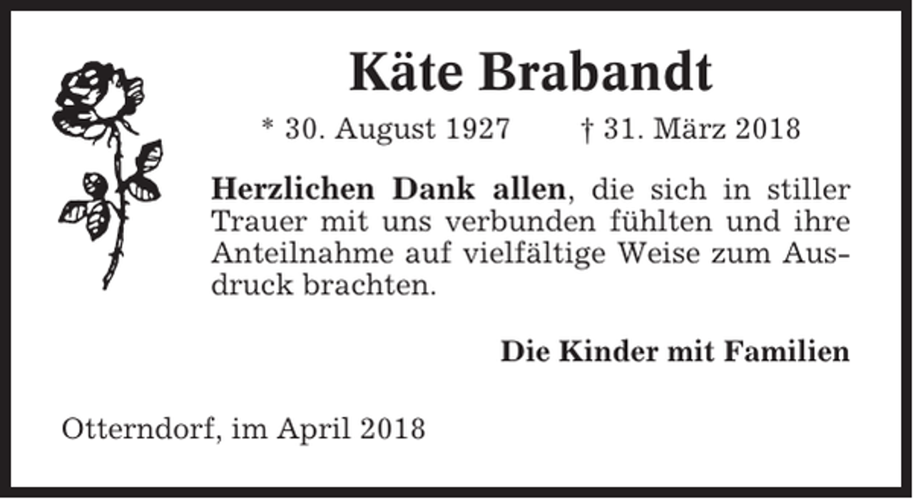 <p>Käte Brabandt<br />* 30. August 1927</p><p>† 31. März 2018</p><p>Herzlichen Dank allen, die sich in stiller<br />Trauer mit uns verbunden fühlten und ihre<br />Anteilnahme auf vielfältige Weise zum Ausdruck brachten.<br />Die Kinder mit Familien<br />Otterndorf, im April 2018</p>