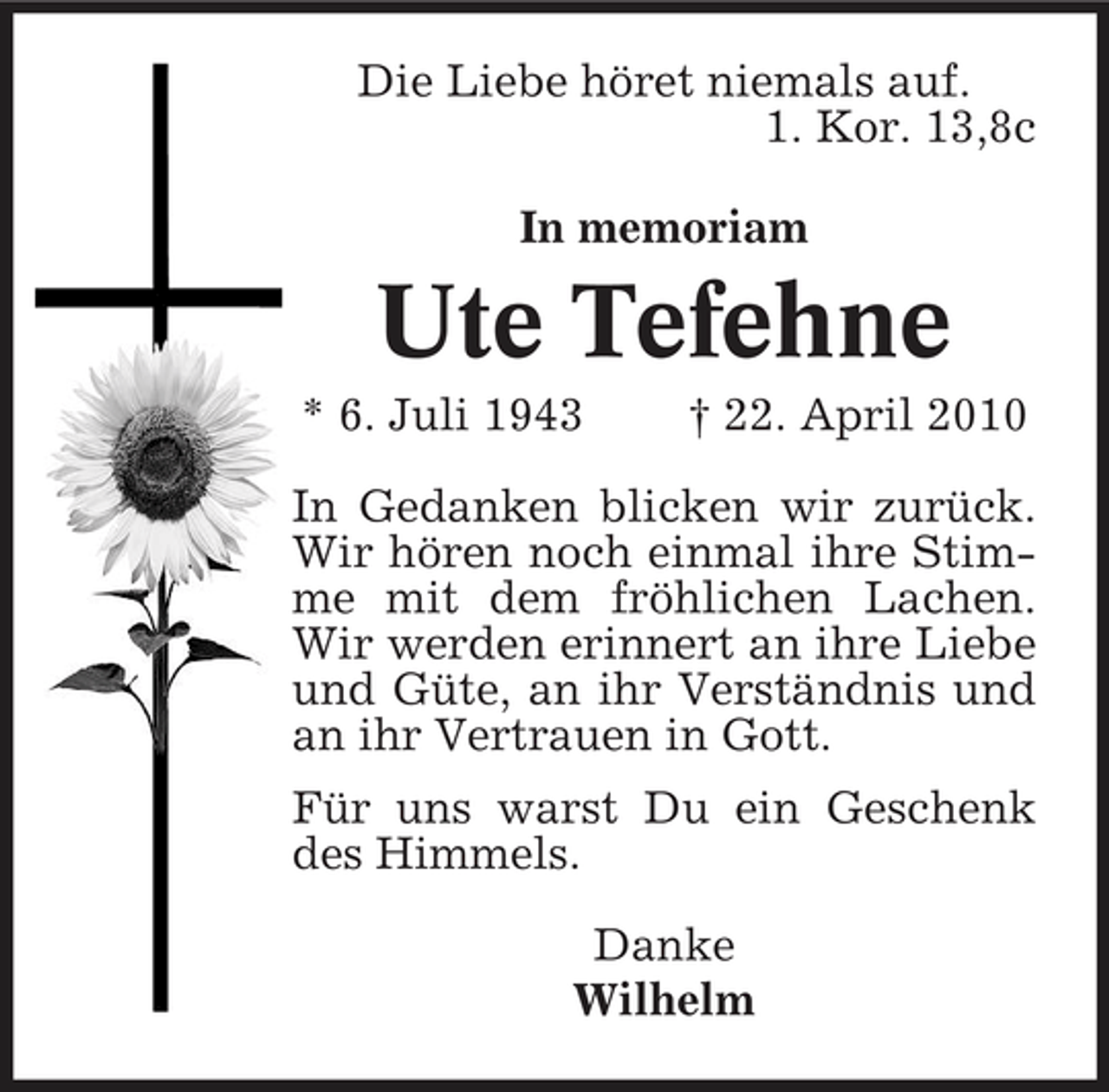 <p>Die Liebe höret niemals auf. 1. Kor. 13,8c In memoriam</p><p>Ute Tefehne<br />* 6. Juli 1943 † 22. April 2010 In Gedanken blicken wir zurück. Wir hören noch einmal ihre Stimme mit dem fröhlichen Lachen. Wir werden erinnert an ihre Liebe und Güte, an ihr Verständnis und an ihr Vertrauen in Gott. Für uns warst Du ein Geschenk des Himmels. Danke Wilhelm</p>