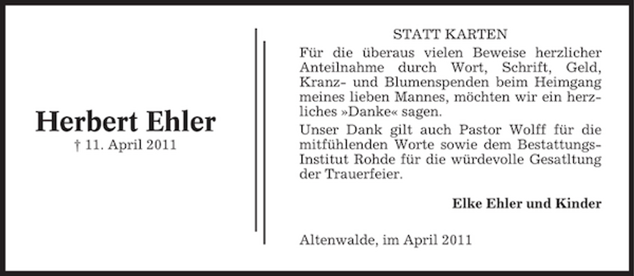 <p>Herbert Ehler<br />† 11. April 2011</p><p>STATT KARTEN Für die überaus vielen Beweise herzlicher Anteilnahme durch Wort, Schrift, Geld, Kranz- und Blumenspenden beim Heimgang meines lieben Mannes, möchten wir ein herzliches »Danke« sagen. Unser Dank gilt auch Pastor Wolff für die mitfühlenden Worte sowie dem BestattungsInstitut Rohde für die würdevolle Gesatltung der Trauerfeier. Elke Ehler und Kinder Altenwalde, im April 2011</p>
