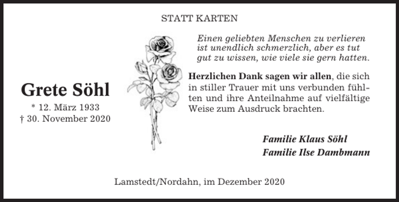 <p>STATT KARTEN<br />Einen geliebten Menschen zu verlieren<br />ist unendlich schmerzlich, aber es tut<br />gut zu wissen, wie viele sie gern hatten.</p><p>Grete Söhl<br />* 12. März 1933<br />† 30. November 2020</p><p>Herzlichen Dank sagen wir allen, die sich<br />in stiller Trauer mit uns verbunden fühlten und ihre Anteilnahme auf vielfältige<br />Weise zum Ausdruck brachten.<br />Familie Klaus Söhl<br />Familie Ilse Dambmann<br />Lamstedt/Nordahn, im Dezember 2020</p>