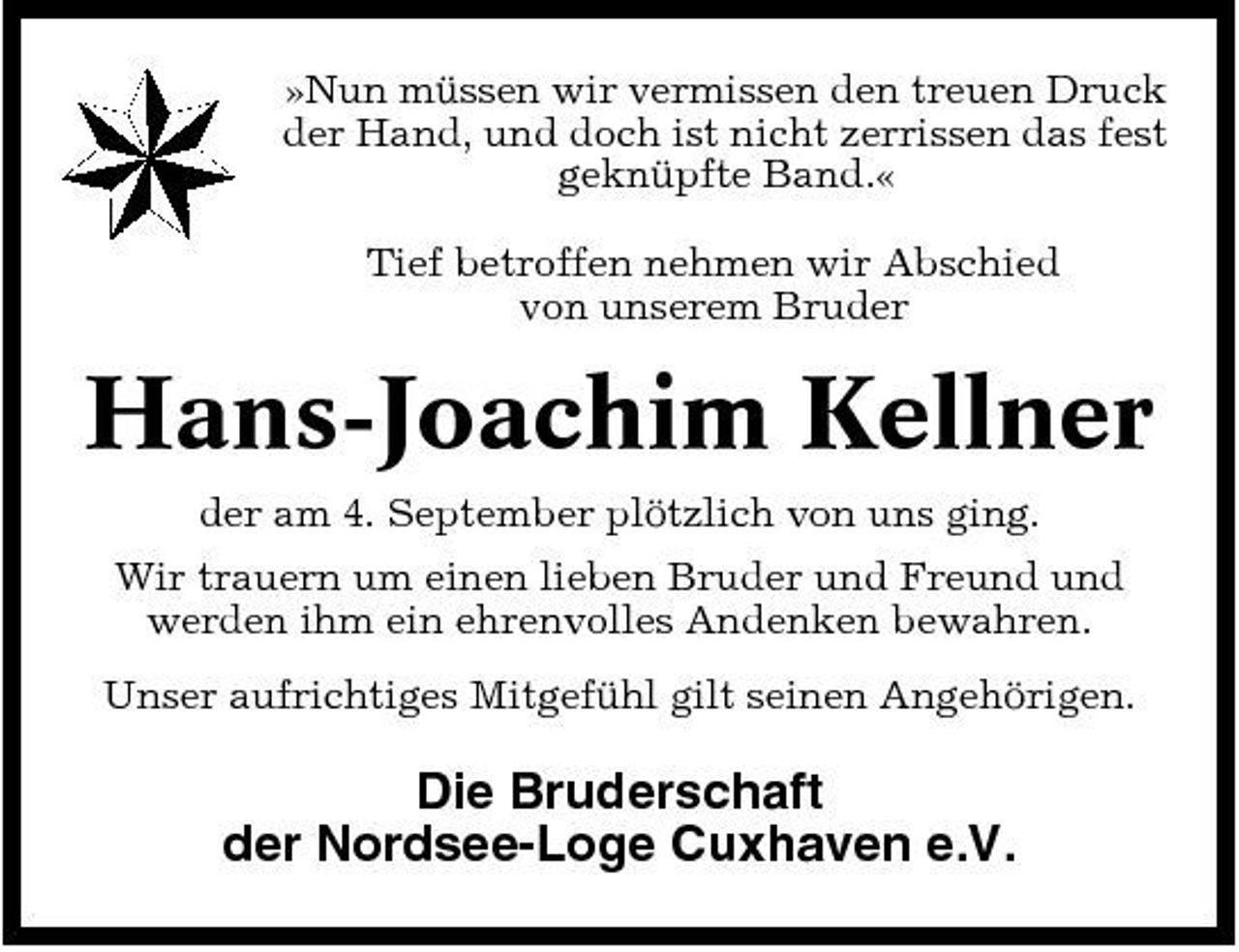 <p>»Nun müssen wir vermissen den treuen Druck der Hand, und doch ist nicht zerrissen das fest geknüpfte Band.« Tief betroffen nehmen wir Abschied von unserem Bruder</p><p>Hans-Joachim Kellner<br />der am 4. September plötzlich von uns ging. Wir trauern um einen lieben Bruder und Freund und werden ihm ein ehrenvolles Andenken bewahren. Unser aufrichtiges Mitgefühl gilt seinen Angehörigen.</p><p>Die Bruderschaft der Nordsee-Loge Cuxhaven e.V.</p>