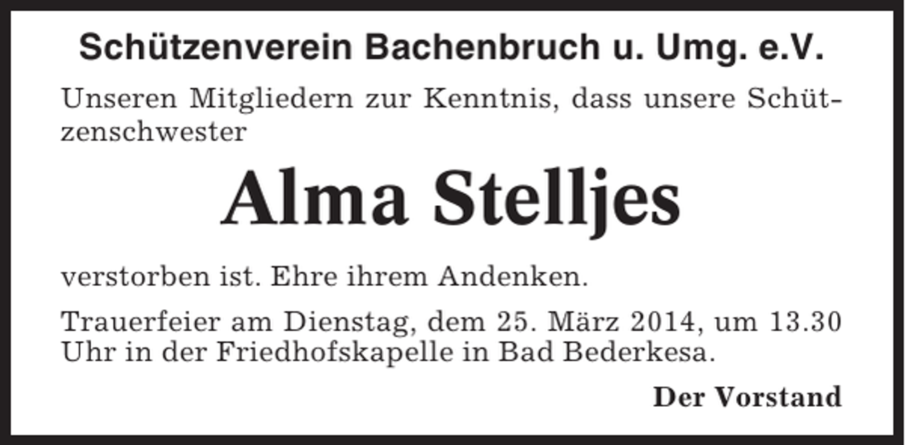 <p>Schützenverein Bachenbruch u. Umg. e.V.<br />Unseren Mitgliedern zur Kenntnis, dass unsere Schützenschwester</p><p>Alma Stelljes<br />verstorben ist. Ehre ihrem Andenken.<br />Trauerfeier am Dienstag, dem 25. März 2014, um 13.30<br />Uhr in der Friedhofskapelle in Bad Bederkesa.<br />Der Vorstand</p>
