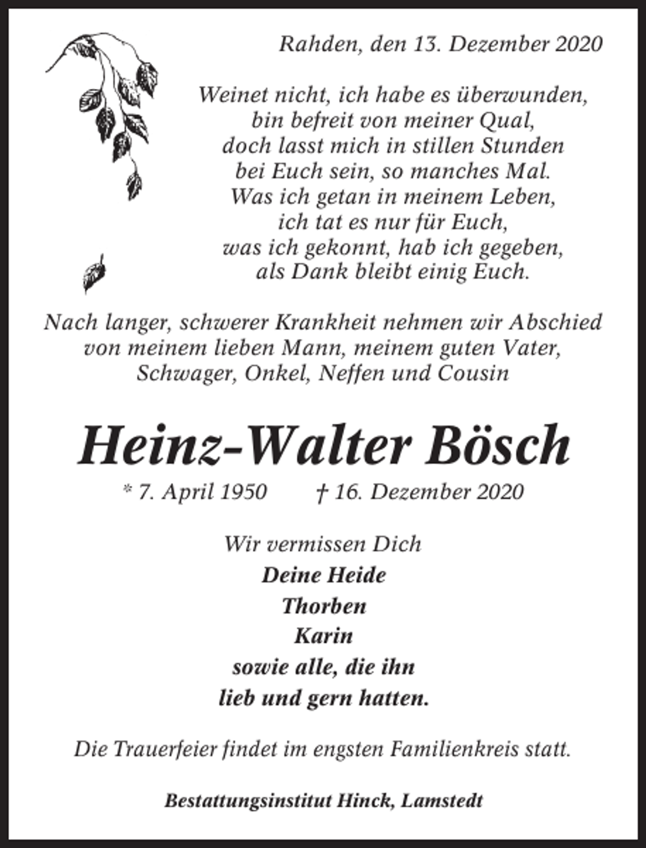 <p>Rahden, den 13. Dezember 2020<br />Weinet nicht, ich habe es überwunden,<br />bin befreit von meiner Qual,<br />doch lasst mich in stillen Stunden<br />bei Euch sein, so manches Mal.<br />Was ich getan in meinem Leben,<br />ich tat es nur für Euch,<br />was ich gekonnt, hab ich gegeben,<br />als Dank bleibt einig Euch.<br />Nach langer, schwerer Krankheit nehmen wir Abschied<br />von meinem lieben Mann, meinem guten Vater,<br />Schwager, Onkel, Neffen und Cousin</p><p>Heinz-Walter Bösch<br />* 7. April 1950</p><p>† 16. Dezember 2020</p><p>Wir vermissen Dich<br />Deine Heide<br />Thorben<br />Karin<br />sowie alle, die ihn<br />lieb und gern hatten.<br />Die Trauerfeier findet im engsten Familienkreis statt.<br />Bestattungsinstitut Hinck, Lamstedt</p>