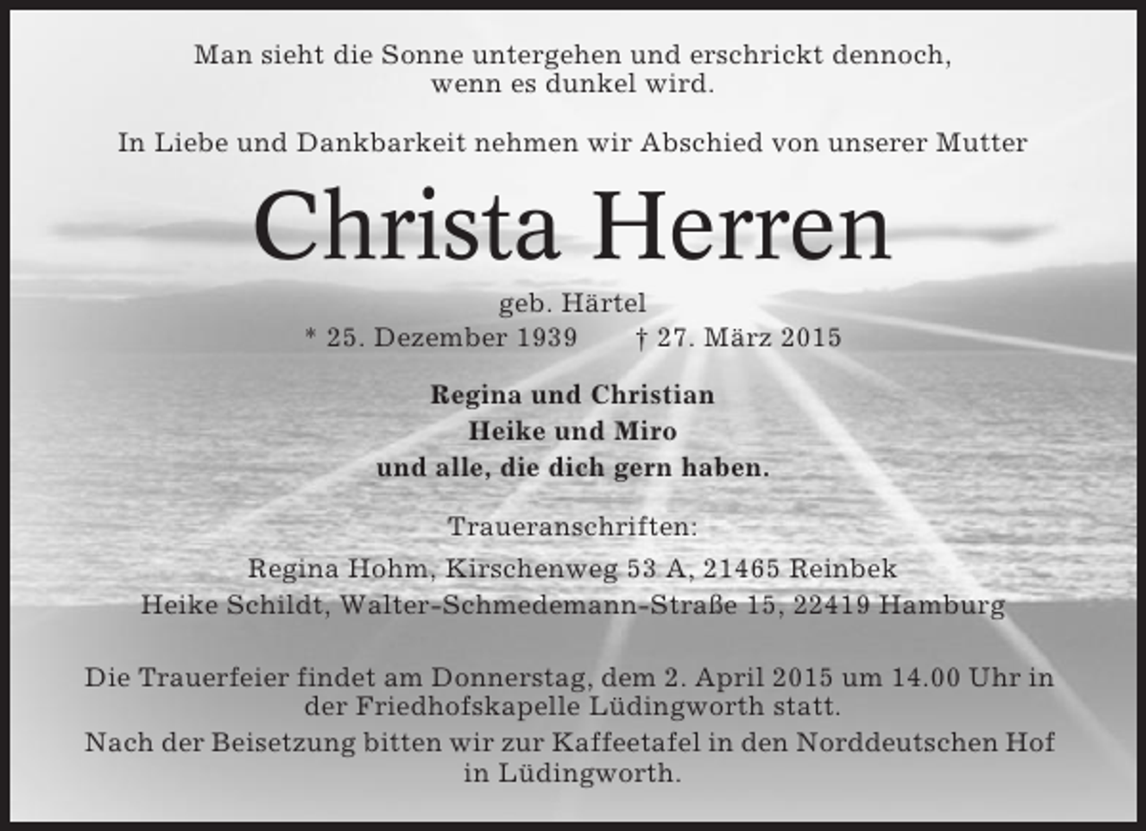 <p>Man sieht die Sonne untergehen und erschrickt dennoch,<br />wenn es dunkel wird.<br />In Liebe und Dankbarkeit nehmen wir Abschied von unserer Mutter</p><p>Christa Herren<br />geb. Härtel<br />* 25. Dezember 1939<br />† 27. März 2015<br />Regina und Christian<br />Heike und Miro<br />und alle, die dich gern haben.<br />Traueranschriften:<br />Regina Hohm, Kirschenweg 53 A, 21465 Reinbek<br />Heike Schildt, Walter-Schmedemann-Straße 15, 22419 Hamburg<br />Die Trauerfeier findet am Donnerstag, dem 2. April 2015 um 14.00 Uhr in<br />der Friedhofskapelle Lüdingworth statt.<br />Nach der Beisetzung bitten wir zur Kaffeetafel in den Norddeutschen Hof<br />in Lüdingworth.</p>