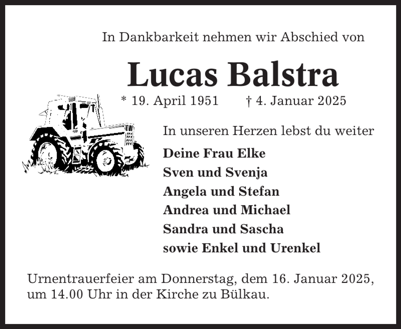<p>In Dankbarkeit nehmen wir Abschied von</p><p>Lucas Balstra<br />* 19. April 1951</p><p>† 4. Januar 2025</p><p>In unseren Herzen lebst du weiter<br />Deine Frau Elke<br />Sven und Svenja<br />Angela und Stefan<br />Andrea und Michael<br />Sandra und Sascha<br />sowie Enkel und Urenkel<br />Urnentrauerfeier am Donnerstag, dem 16. Januar 2025,<br />um 14.00 Uhr in der Kirche zu Bülkau.</p>