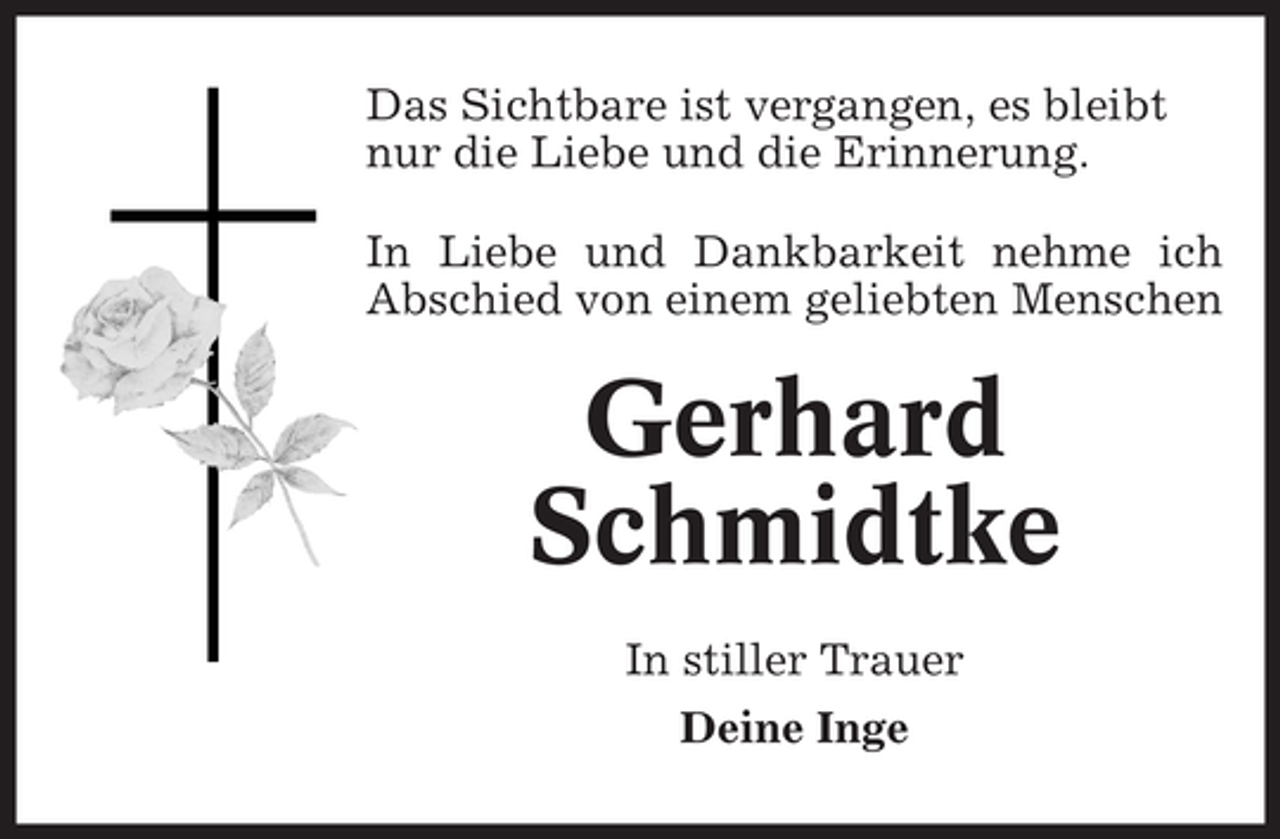 <p>Das Sichtbare ist vergangen, es bleibt<br />nur die Liebe und die Erinnerung.<br />In Liebe und Dankbarkeit nehme ich<br />Abschied von einem geliebten Menschen</p><p>Gerhard<br />Schmidtke<br />In stiller Trauer<br />Deine Inge</p>