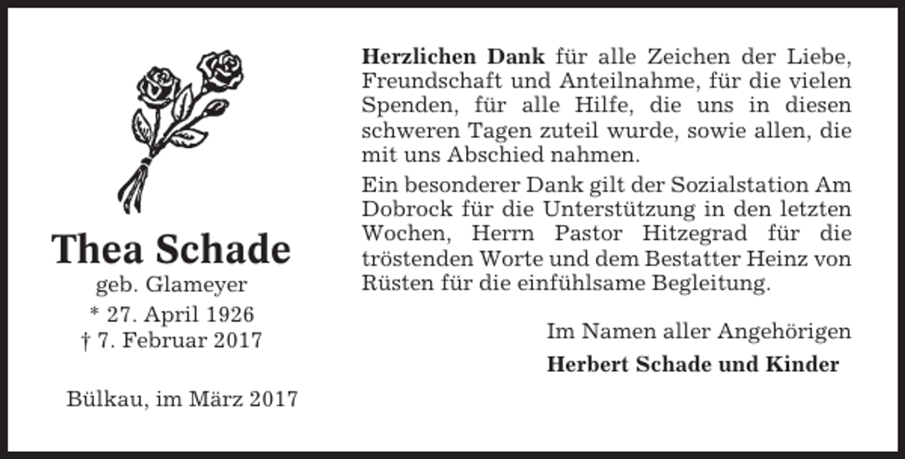 <p>Thea Schade<br />geb. Glameyer<br />* 27. April 1926<br />† 7. Februar 2017<br />Bülkau, im März 2017</p><p>Herzlichen Dank für alle Zeichen der Liebe,<br />Freundschaft und Anteilnahme, für die vielen<br />Spenden, für alle Hilfe, die uns in diesen<br />schweren Tagen zuteil wurde, sowie allen, die<br />mit uns Abschied nahmen.<br />Ein besonderer Dank gilt der Sozialstation Am<br />Dobrock für die Unterstützung in den letzten<br />Wochen, Herrn Pastor Hitzegrad für die<br />tröstenden Worte und dem Bestatter Heinz von<br />Rüsten für die einfühlsame Begleitung.<br />Im Namen aller Angehörigen<br />Herbert Schade und Kinder</p>