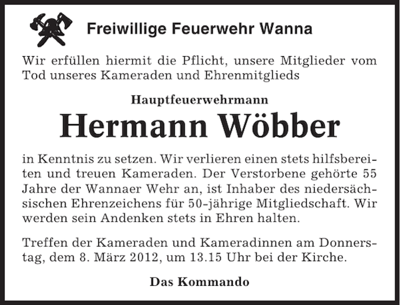 <p>Freiwillige Feuerwehr Wanna<br />Wir erfüllen hiermit die Pflicht, unsere Mitglieder vom<br />Tod unseres Kameraden und Ehrenmitglieds<br />Hauptfeuerwehrmann</p><p>Hermann Wöbber<br />in Kenntnis zu setzen. Wir verlieren einen stets hilfsbereiten und treuen Kameraden. Der Verstorbene gehörte 55<br />Jahre der Wannaer Wehr an, ist Inhaber des niedersächsischen Ehrenzeichens für 50-jährige Mitgliedschaft. Wir<br />werden sein Andenken stets in Ehren halten.<br />Treffen der Kameraden und Kameradinnen am Donnerstag, dem 8. März 2012, um 13.15 Uhr bei der Kirche.<br />Das Kommando</p>