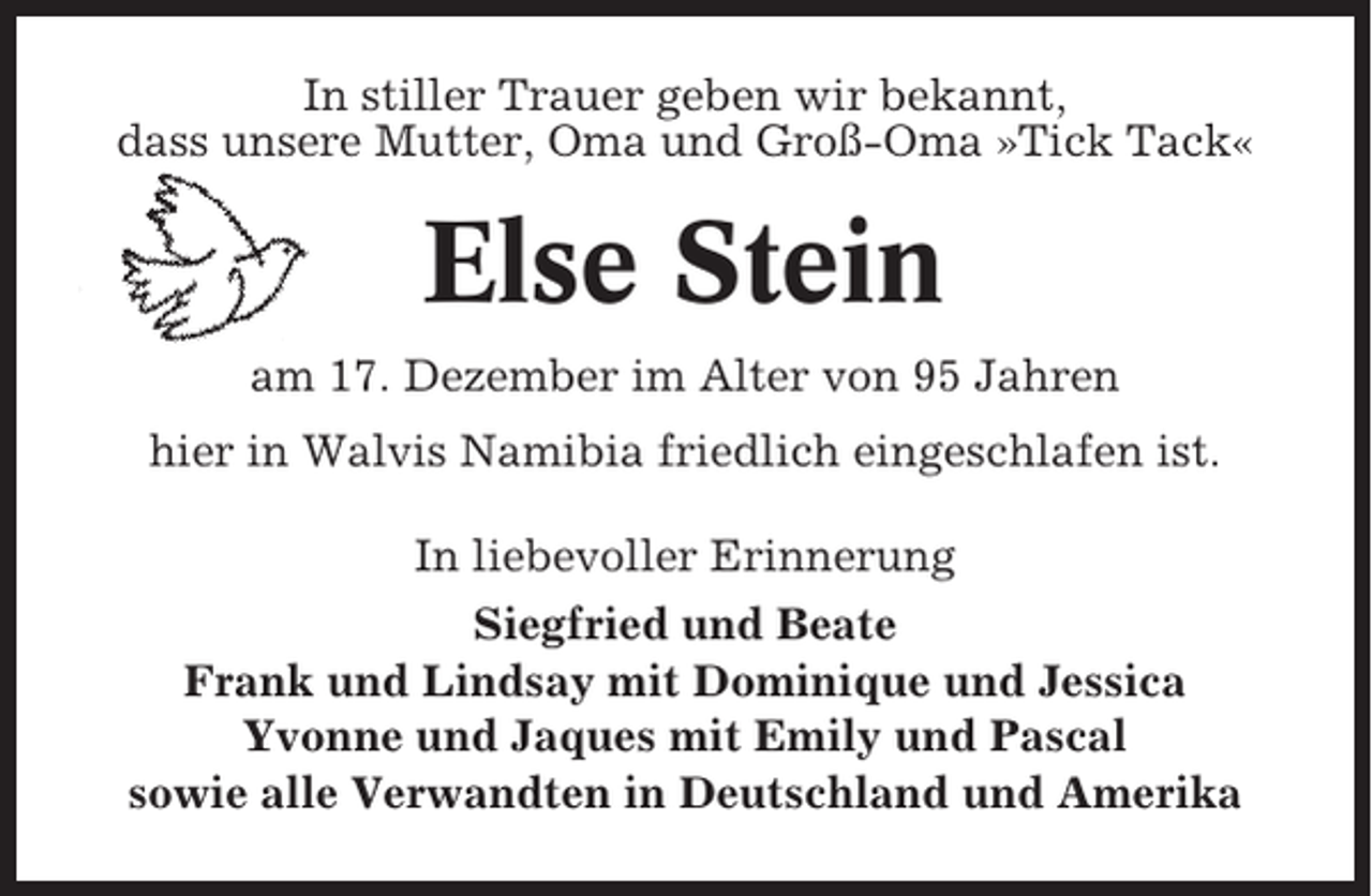 <p>In stiller Trauer geben wir bekannt,<br />dass unsere Mutter, Oma und Groß-Oma »Tick Tack«</p><p>Else Stein<br />am 17. Dezember im Alter von 95 Jahren<br />hier in Walvis Namibia friedlich eingeschlafen ist.<br />In liebevoller Erinnerung<br />Siegfried und Beate<br />Frank und Lindsay mit Dominique und Jessica<br />Yvonne und Jaques mit Emily und Pascal<br />sowie alle Verwandten in Deutschland und Amerika</p>