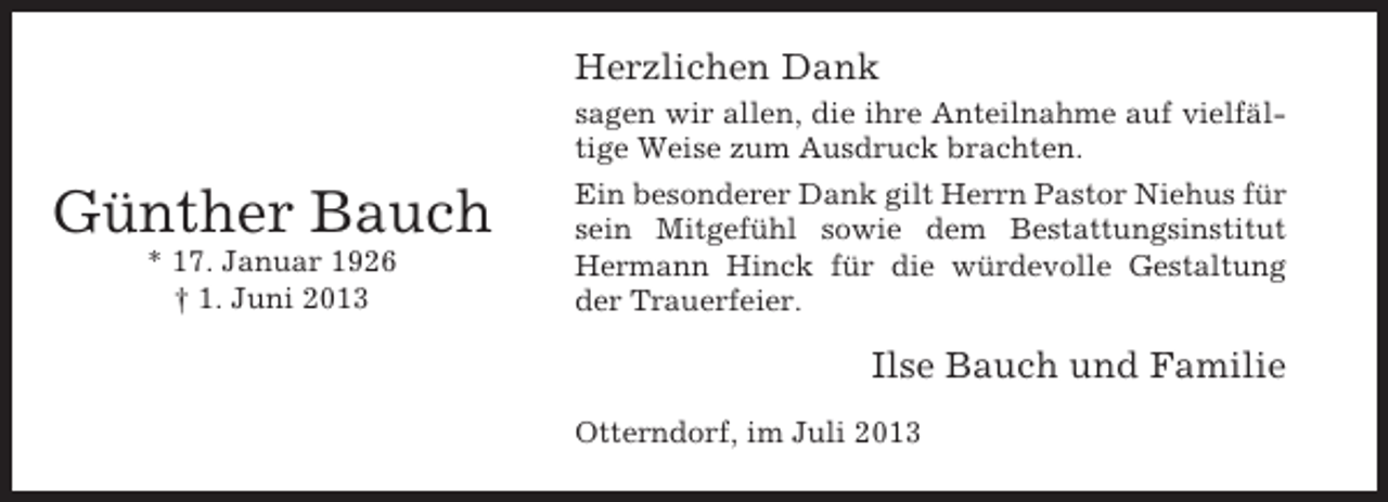<p>Herzlichen Dank</p><p>Günther Bauch<br />* 17. Januar 1926<br />† 1. Juni 2013</p><p>sagen wir allen, die ihre Anteilnahme auf vielfältige Weise zum Ausdruck brachten.<br />Ein besonderer Dank gilt Herrn Pastor Niehus für<br />sein Mitgefühl sowie dem Bestattungsinstitut<br />Hermann Hinck für die würdevolle Gestaltung<br />der Trauerfeier.</p><p>Ilse Bauch und Familie<br />Otterndorf, im Juli 2013</p>