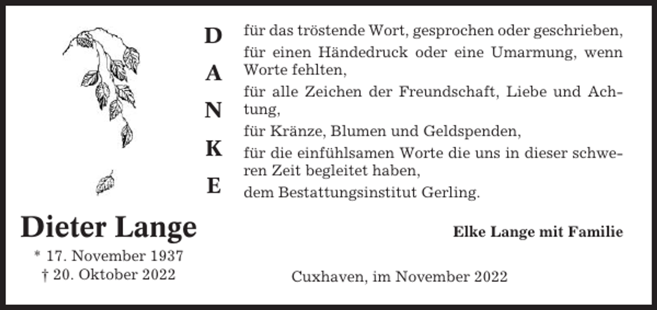 <p>D<br />A<br />N<br />K<br />E</p><p>Dieter Lange<br />* 17. November 1937<br />† 20. Oktober 2022</p><p>für das tröstende Wort, gesprochen oder geschrieben,<br />für einen Händedruck oder eine Umarmung, wenn<br />Worte fehlten,<br />für alle Zeichen der Freundschaft, Liebe und Achtung,<br />für Kränze, Blumen und Geldspenden,<br />für die einfühlsamen Worte die uns in dieser schweren Zeit begleitet haben,<br />dem Bestattungsinstitut Gerling.<br />Elke Lange mit Familie<br />Cuxhaven, im November 2022</p>