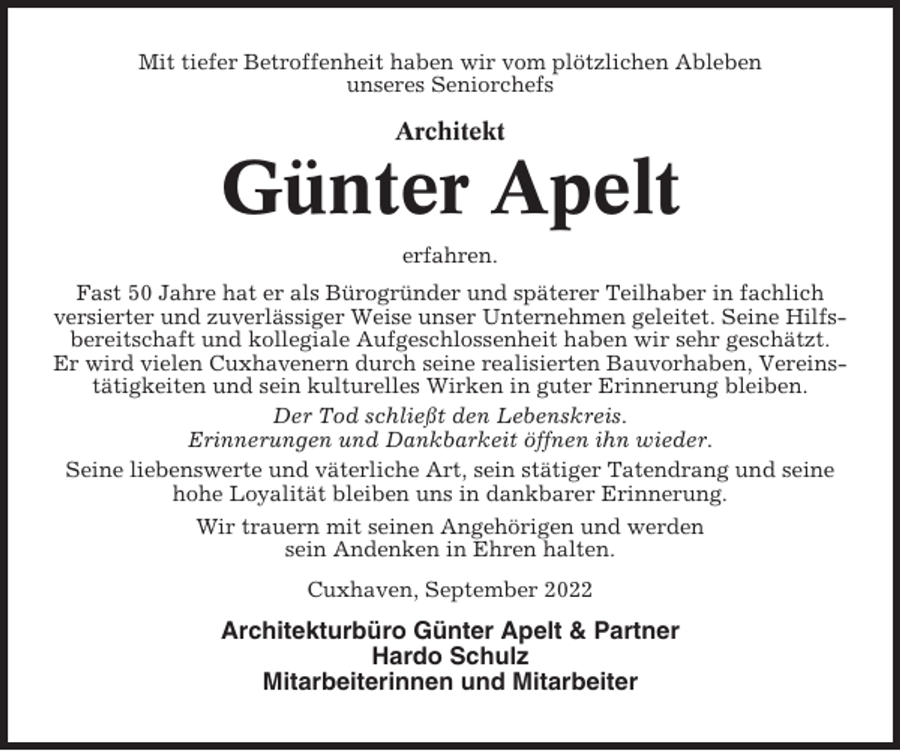 <p>Mit tiefer Betroffenheit haben wir vom plötzlichen Ableben<br />unseres Seniorchefs</p><p>Architekt</p><p>Günter Apelt<br />erfahren.<br />Fast 50 Jahre hat er als Bürogründer und späterer Teilhaber in fachlich<br />versierter und zuverlässiger Weise unser Unternehmen geleitet. Seine Hilfsbereitschaft und kollegiale Aufgeschlossenheit haben wir sehr geschätzt.<br />Er wird vielen Cuxhavenern durch seine realisierten Bauvorhaben, Vereinstätigkeiten und sein kulturelles Wirken in guter Erinnerung bleiben.<br />Der Tod schließt den Lebenskreis.<br />Erinnerungen und Dankbarkeit öffnen ihn wieder.<br />Seine liebenswerte und väterliche Art, sein stätiger Tatendrang und seine<br />hohe Loyalität bleiben uns in dankbarer Erinnerung.<br />Wir trauern mit seinen Angehörigen und werden<br />sein Andenken in Ehren halten.<br />Cuxhaven, September 2022</p><p>Architekturbüro Günter Apelt &amp; Partner<br />Hardo Schulz<br />Mitarbeiterinnen und Mitarbeiter</p>