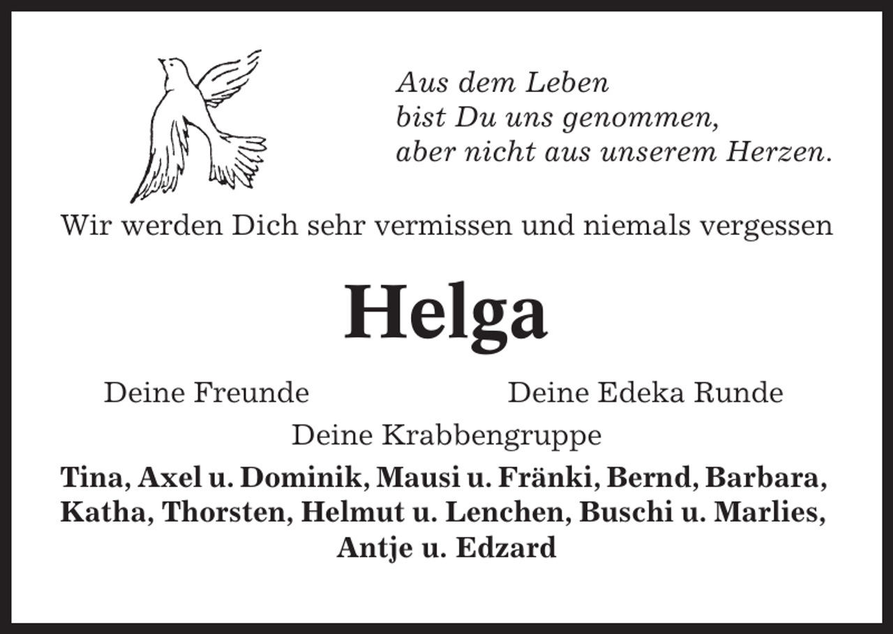 <p>Aus dem Leben<br />bist Du uns genommen,<br />aber nicht aus unserem Herzen.<br />Wir werden Dich sehr vermissen und niemals vergessen</p><p>Helga<br />Deine Freunde<br />Deine Edeka Runde<br />Deine Krabbengruppe<br />Tina, Axel u. Dominik, Mausi u. Fränki, Bernd, Barbara,<br />Katha, Thorsten, Helmut u. Lenchen, Buschi u. Marlies,<br />Antje u. Edzard</p>