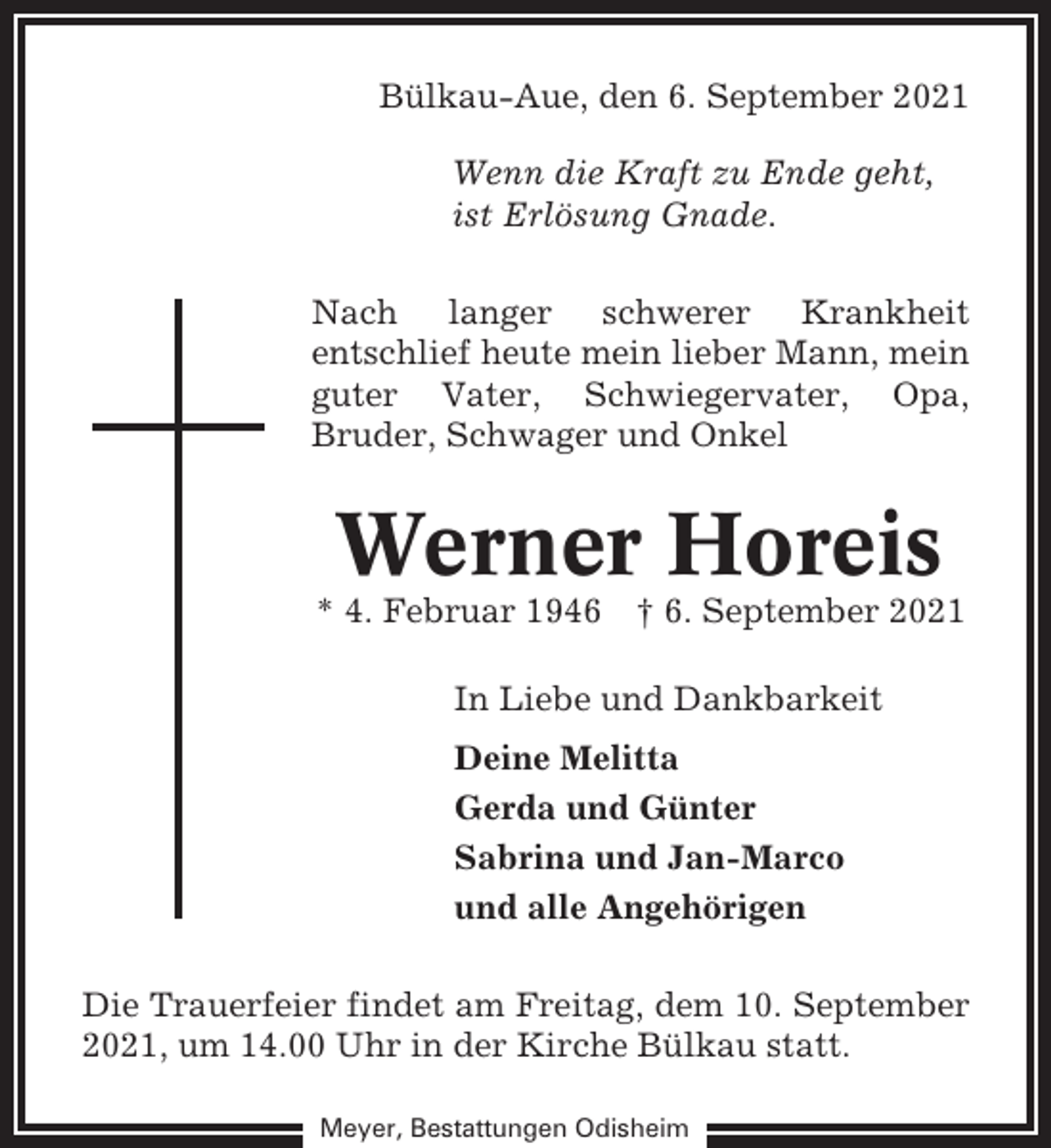 <p>Bülkau-Aue, den 6. September 2021<br />Wenn die Kraft zu Ende geht,<br />ist Erlösung Gnade.<br />Nach langer schwerer Krankheit<br />entschlief heute mein lieber Mann, mein<br />guter Vater, Schwiegervater, Opa,<br />Bruder, Schwager und Onkel</p><p>Werner Horeis<br />* 4. Februar 1946</p><p>† 6. September 2021</p><p>In Liebe und Dankbarkeit<br />Deine Melitta<br />Gerda und Günter<br />Sabrina und Jan-Marco<br />und alle Angehörigen<br />Die Trauerfeier findet am Freitag, dem 10. September<br />2021, um 14.00 Uhr in der Kirche Bülkau statt.<br />Meyer, Bestattungen Odisheim</p>