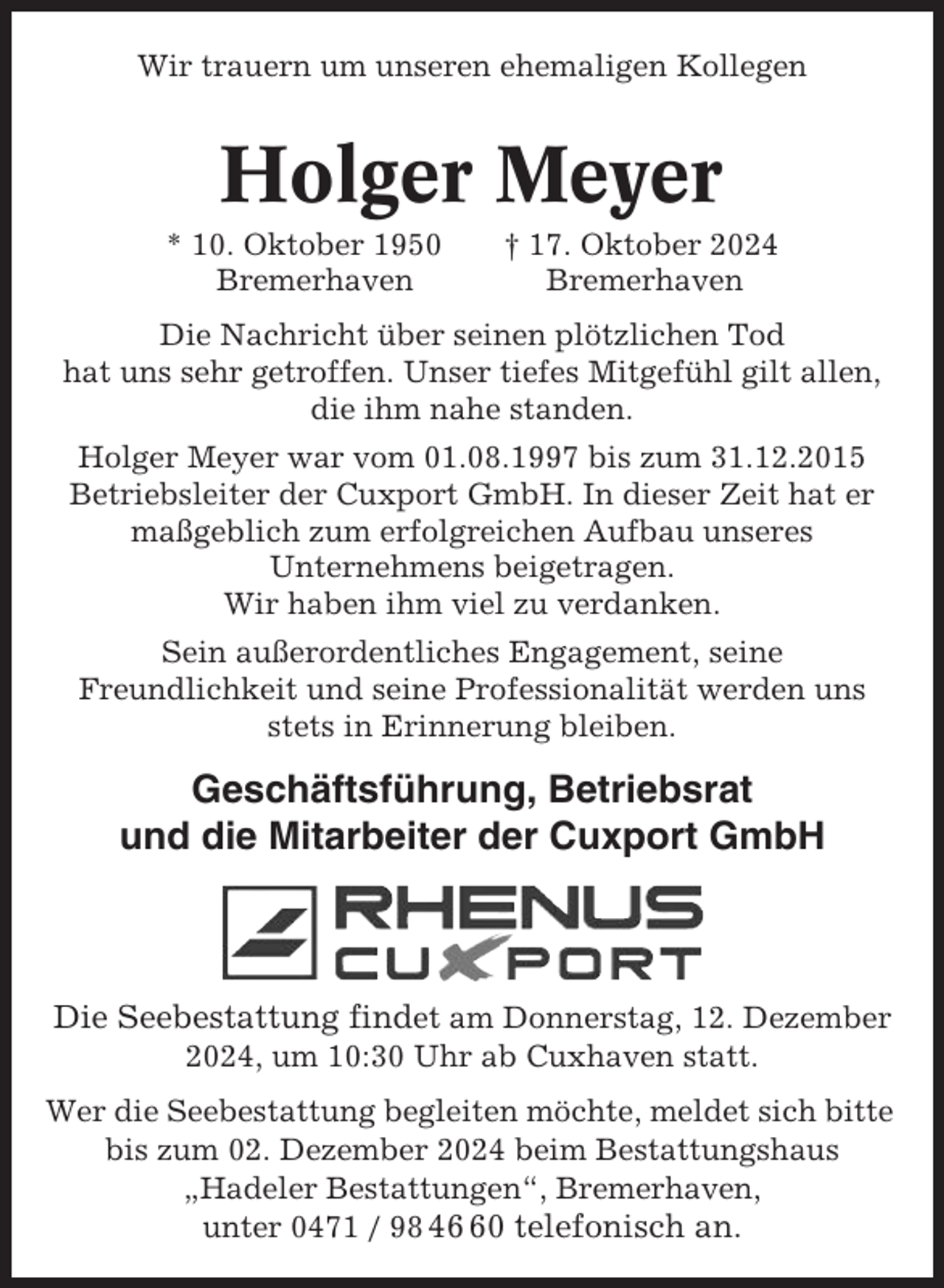 <p>Wir trauern um unseren ehemaligen Kollegen</p><p>Holger Meyer<br />* 10. Oktober 1950<br />Bremerhaven</p><p>† 17. Oktober 2024<br />Bremerhaven</p><p>Die Nachricht über seinen plötzlichen Tod<br />hat uns sehr getroffen. Unser tiefes Mitgefühl gilt allen,<br />die ihm nahe standen.<br />Holger Meyer war vom 01.08.1997 bis zum 31.12.2015<br />Betriebsleiter der Cuxport GmbH. In dieser Zeit hat er<br />maßgeblich zum erfolgreichen Aufbau unseres<br />Unternehmens beigetragen.<br />Wir haben ihm viel zu verdanken.<br />Sein außerordentliches Engagement, seine<br />Freundlichkeit und seine Professionalität werden uns<br />stets in Erinnerung bleiben.</p><p>Geschäftsführung, Betriebsrat<br />und die Mitarbeiter der Cuxport GmbH</p><p>Die Seebestattung findet am Donnerstag, 12. Dezember<br />2024, um 10:30 Uhr ab Cuxhaven statt.<br />Wer die Seebestattung begleiten möchte, meldet sich bitte<br />bis zum 02. Dezember 2024 beim Bestattungshaus<br />„Hadeler Bestattungen“, Bremerhaven,<br />unter 0471 / 98 40 telefonisch an.</p>