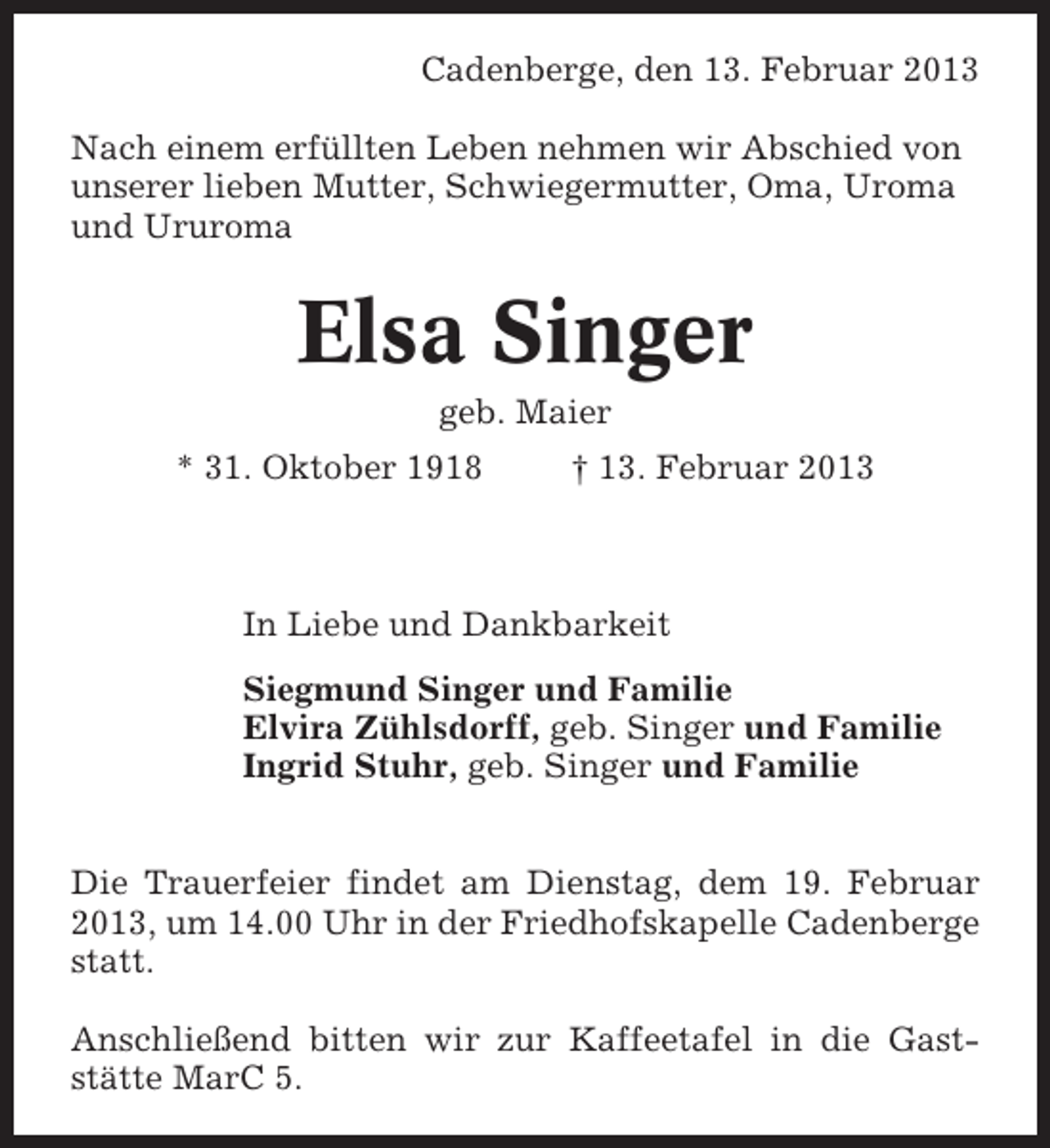 <p>Cadenberge, den 13. Februar 2013<br />Nach einem erfüllten Leben nehmen wir Abschied von<br />unserer lieben Mutter, Schwiegermutter, Oma, Uroma<br />und Ururoma</p><p>Elsa Singer<br />geb. Maier<br />* 31. Oktober 1918</p><p>† 13. Februar 2013</p><p>In Liebe und Dankbarkeit<br />Siegmund Singer und Familie<br />Elvira Zühlsdorff, geb. Singer und Familie<br />Ingrid Stuhr, geb. Singer und Familie<br />Die Trauerfeier findet am Dienstag, dem 19. Februar<br />2013, um 14.00 Uhr in der Friedhofskapelle Cadenberge<br />statt.<br />Anschließend bitten wir zur Kaffeetafel in die Gaststätte MarC 5.</p>