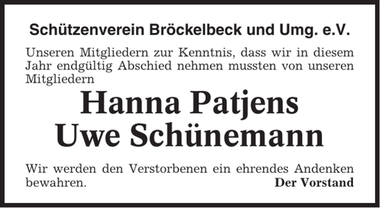 <p>Schützenverein Bröckelbeck und Umg. e.V.<br />Unseren Mitgliedern zur Kenntnis, dass wir in diesem<br />Jahr endgültig Abschied nehmen mussten von unseren<br />Mitgliedern</p><p>Hanna Patjens<br />Uwe Schünemann<br />Wir werden den Verstorbenen ein ehrendes Andenken<br />bewahren.<br />Der Vorstand</p>
