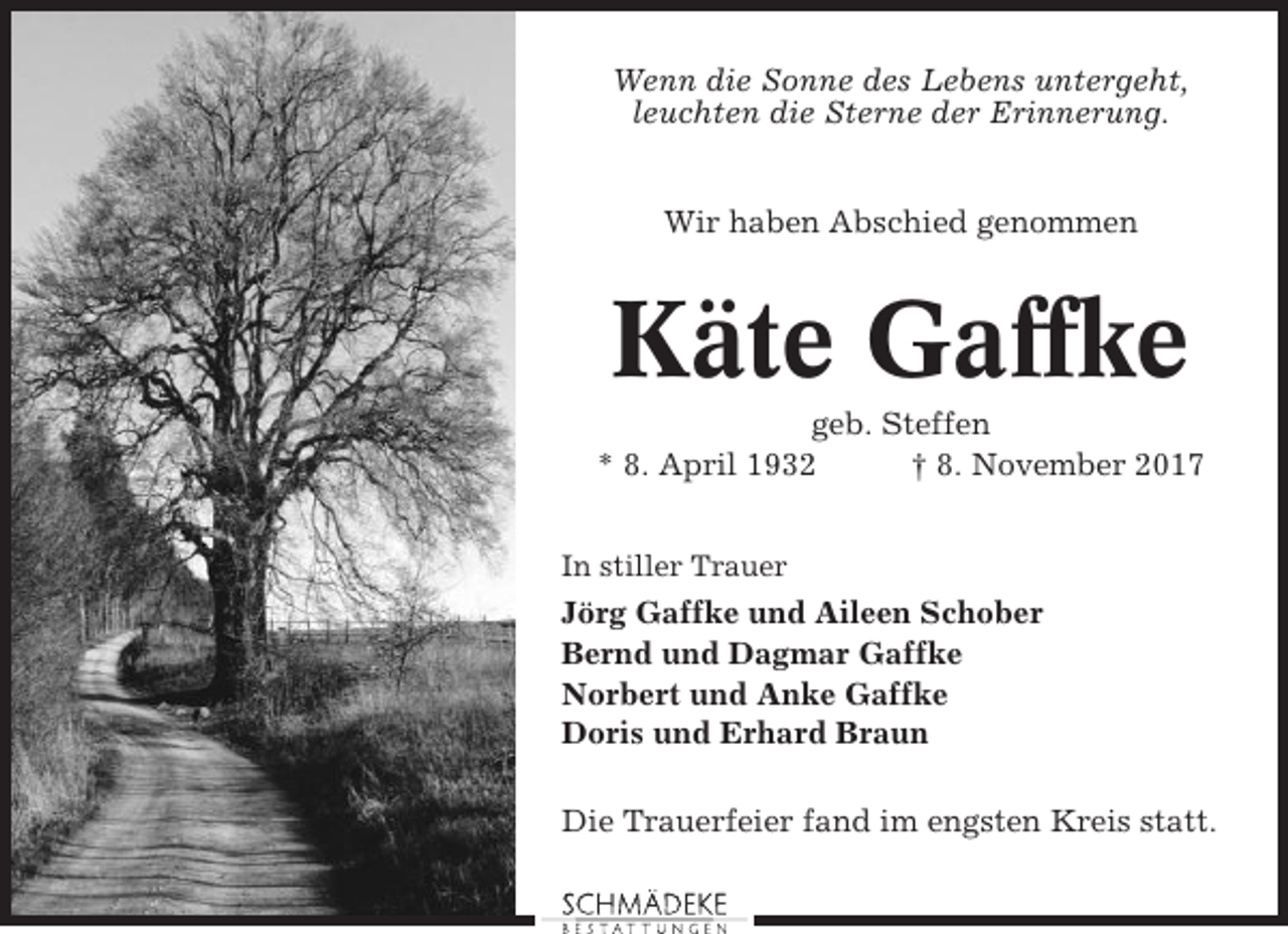 <p>Wenn die Sonne des Lebens untergeht,<br />leuchten die Sterne der Erinnerung.</p><p>Wir haben Abschied genommen</p><p>Käte Gaffke<br />geb. Steffen<br />* 8. April 1932<br />† 8. November 2017<br />In stiller Trauer</p><p>Jörg Gaffke und Aileen Schober<br />Bernd und Dagmar Gaffke<br />Norbert und Anke Gaffke<br />Doris und Erhard Braun<br />Die Trauerfeier fand im engsten Kreis statt.</p>