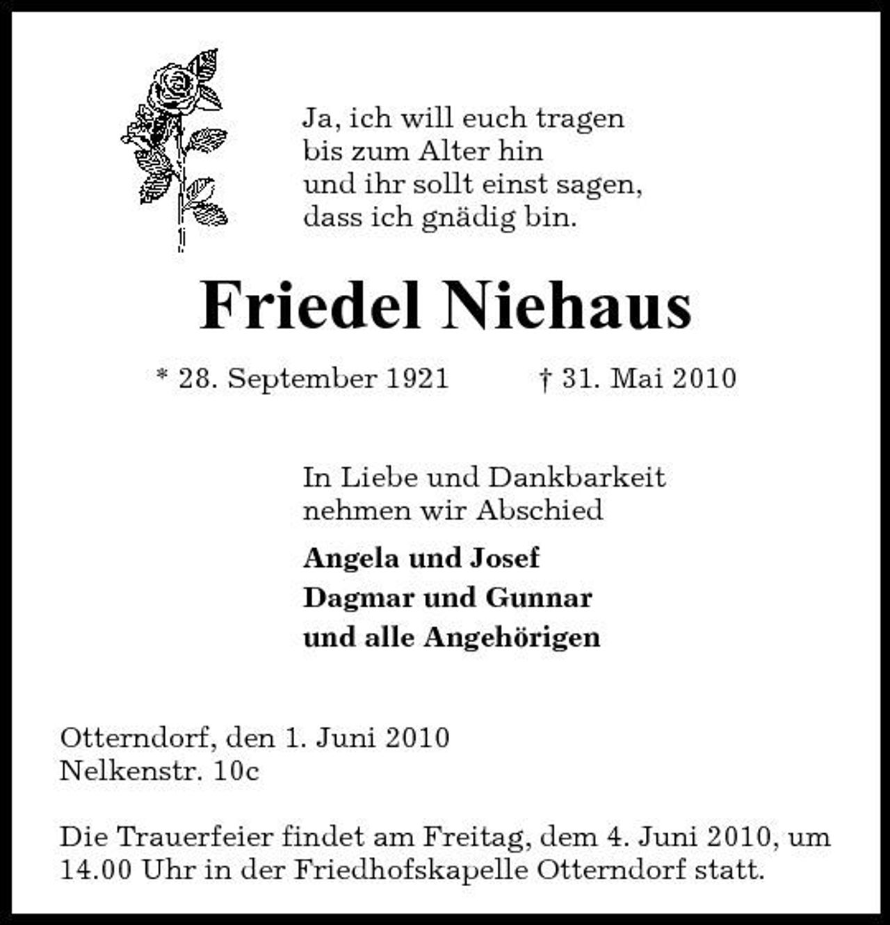 <p>Ja, ich will euch tragen bis zum Alter hin und ihr sollt einst sagen, dass ich gnädig bin.</p><p>Friedel Niehaus<br />* 28. September 1921 † 31. Mai 2010 In Liebe und Dankbarkeit nehmen wir Abschied Angela und Josef Dagmar und Gunnar und alle Angehörigen Otterndorf, den 1. Juni 2010 Nelkenstr. 10c Die Trauerfeier findet am Freitag, dem 4. Juni 2010, um 14.00 Uhr in der Friedhofskapelle Otterndorf statt.</p>