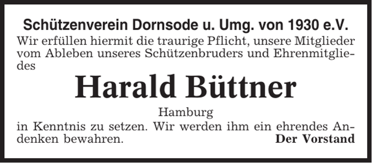 <p>Schützenverein Dornsode u. Umg. von 1930 e.V.<br />Wir erfüllen hiermit die traurige Pflicht, unsere Mitglieder<br />vom Ableben unseres Schützenbruders und Ehrenmitgliedes</p><p>Harald Büttner<br />Hamburg<br />in Kenntnis zu setzen. Wir werden ihm ein ehrendes Andenken bewahren.<br />Der Vorstand</p>