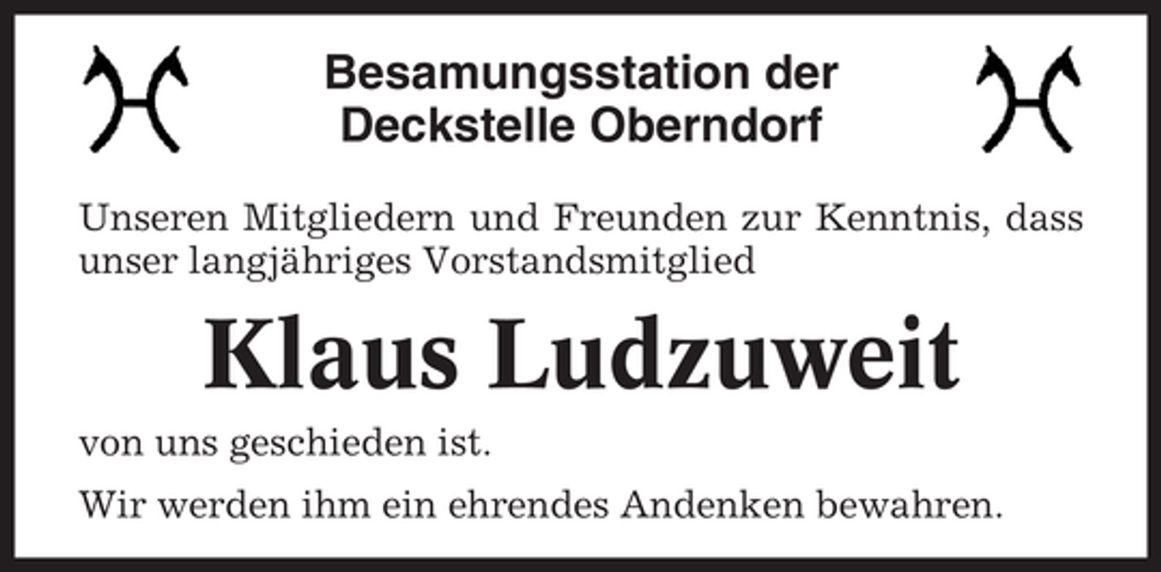 <p>Besamungsstation der<br />Deckstelle Oberndorf<br />Unseren Mitgliedern und Freunden zur Kenntnis, dass<br />unser langjähriges Vorstandsmitglied</p><p>Klaus Ludzuweit<br />von uns geschieden ist.<br />Wir werden ihm ein ehrendes Andenken bewahren.</p>