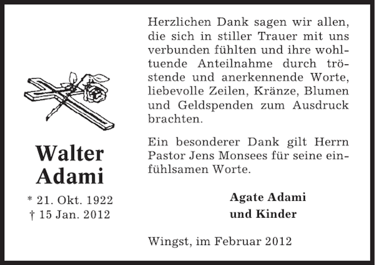 <p>Herzlichen Dank sagen wir allen,<br />die sich in stiller Trauer mit uns<br />verbunden fühlten und ihre wohltuende Anteilnahme durch tröstende und anerkennende Worte,<br />liebevolle Zeilen, Kränze, Blumen<br />und Geldspenden zum Ausdruck<br />brachten.</p><p>Walter<br />Adami<br />* 21. Okt. 1922<br />† 15 Jan. 2012</p><p>Ein besonderer Dank gilt Herrn<br />Pastor Jens Monsees für seine einfühlsamen Worte.<br />Agate Adami<br />und Kinder<br />Wingst, im Februar 2012</p>