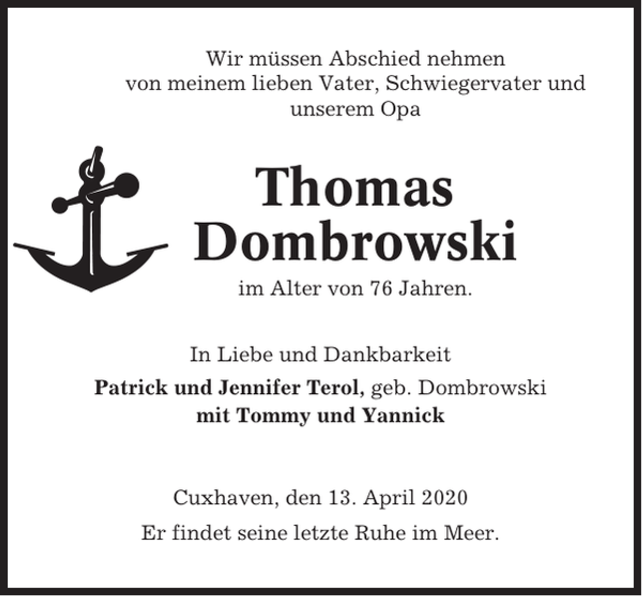 <p>Wir müssen Abschied nehmen<br />von meinem lieben Vater, Schwiegervater und<br />unserem Opa</p><p>Thomas<br />Dombrowski<br />im Alter von 76 Jahren.<br />In Liebe und Dankbarkeit<br />Patrick und Jennifer Terol, geb. Dombrowski<br />mit Tommy und Yannick</p><p>Cuxhaven, den 13. April 2020<br />Er findet seine letzte Ruhe im Meer.</p>