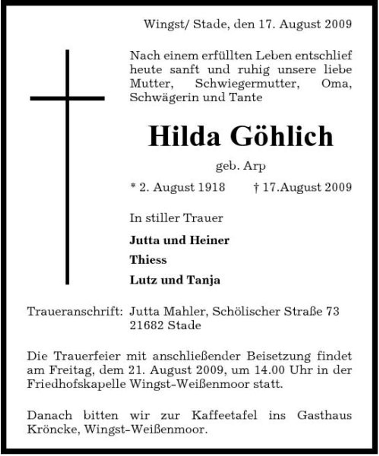 <p>Wingst/ Stade, den 17. August 2009 Nach einem erfüllten Leben entschlief heute sanft und ruhig unsere liebe Mutter, Schwiegermutter, Oma, Schwägerin und Tante</p><p>Hilda Göhlich<br />geb. Arp * 2. August 1918 In stiller Trauer Jutta und Heiner Thiess Lutz und Tanja Traueranschrift: Jutta Mahler, Schölischer Straße 73 21682 Stade Die Trauerfeier mit anschließender Beisetzung findet am Freitag, dem 21. August 2009, um 14.00 Uhr in der Friedhofskapelle Wingst-Weißenmoor statt. Danach bitten wir zur Kaffeetafel ins Gasthaus Kröncke, Wingst-Weißenmoor. † 17.August 2009</p>