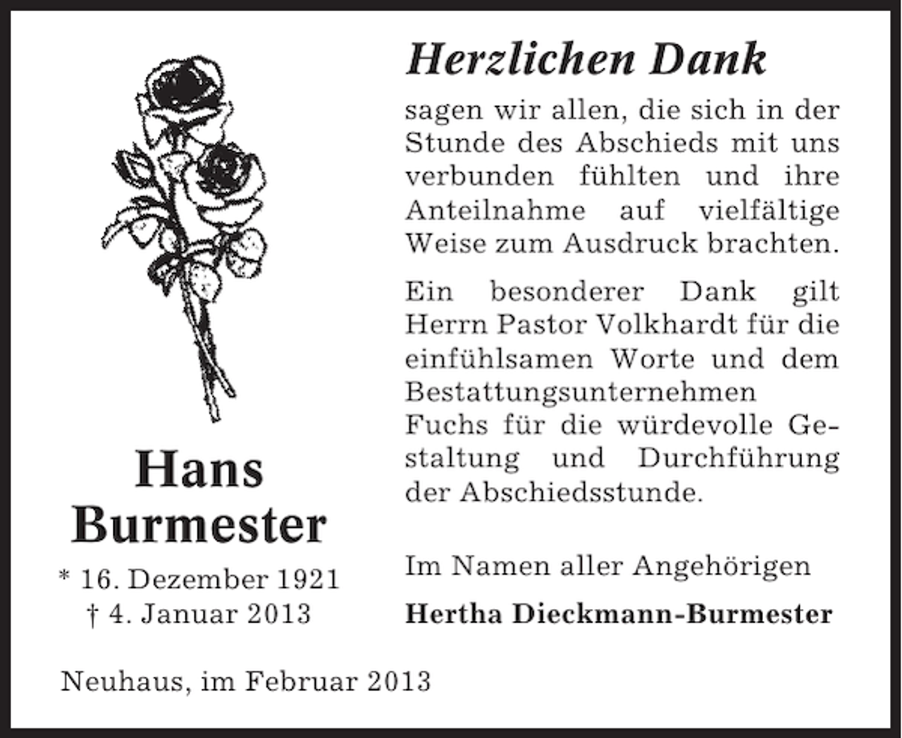 <p>Herzlichen Dank<br />sagen wir allen, die sich in der<br />Stunde des Abschieds mit uns<br />verbunden fühlten und ihre<br />Anteilnahme auf vielfältige<br />Weise zum Ausdruck brachten.</p><p>Hans<br />Burmester<br />* 16. Dezember 1921<br />† 4. Januar 2013</p><p>Ein besonderer Dank gilt<br />Herrn Pastor Volkhardt für die<br />einfühlsamen Worte und dem<br />Bestattungsunternehmen<br />Fuchs für die würdevolle Gestaltung und Durchführung<br />der Abschiedsstunde.<br />Im Namen aller Angehörigen<br />Hertha Dieckmann-Burmester</p><p>Neuhaus, im Februar 2013</p>