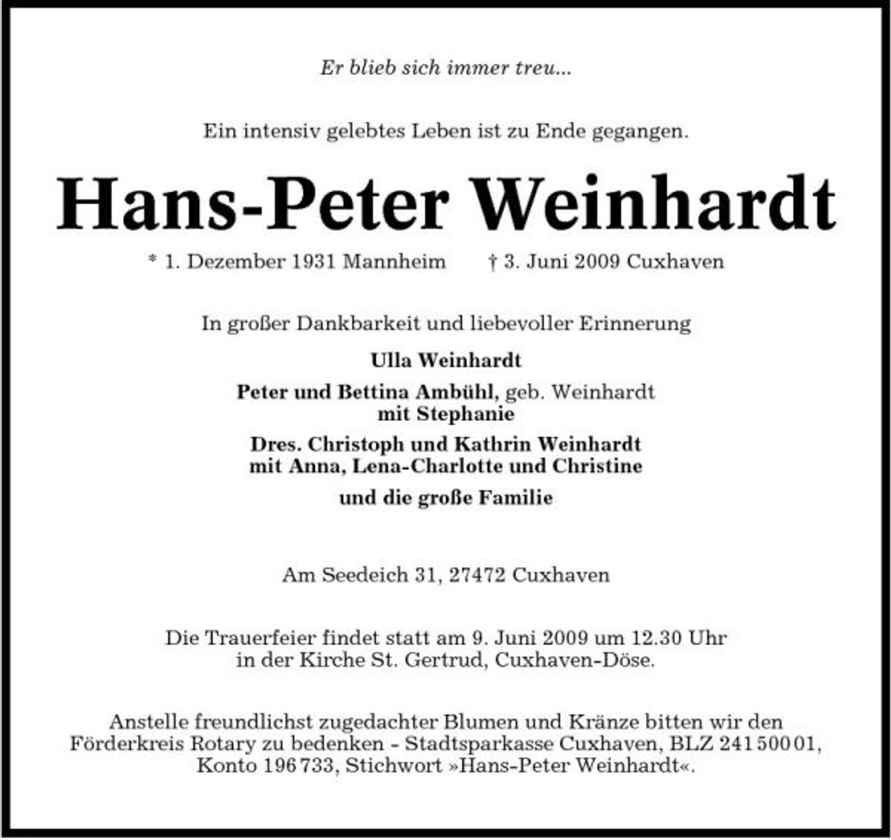 <p>Er blieb sich immer treu... Ein intensiv gelebtes Leben ist zu Ende gegangen.</p><p>Hans-Peter Weinhardt<br />* 1. Dezember 1931 Mannheim † 3. Juni 2009 Cuxhaven In großer Dankbarkeit und liebevoller Erinnerung Ulla Weinhardt Peter und Bettina Ambühl, geb. Weinhardt mit Stephanie Dres. Christoph und Kathrin Weinhardt mit Anna, Lena-Charlotte und Christine und die große Familie</p><p>Am Seedeich 31, 27472 Cuxhaven Die Trauerfeier findet statt am 9. Juni 2009 um 12.30 Uhr in der Kirche St. Gertrud, Cuxhaven-Döse. Anstelle freundlichst zugedachter Blumen und Kränze bitten wir den Förderkreis Rotary zu bedenken - Stadtsparkasse Cuxhaven, BLZ 241 501, Konto 196 733, Stichwort »Hans-Peter Weinhardt«.</p>
