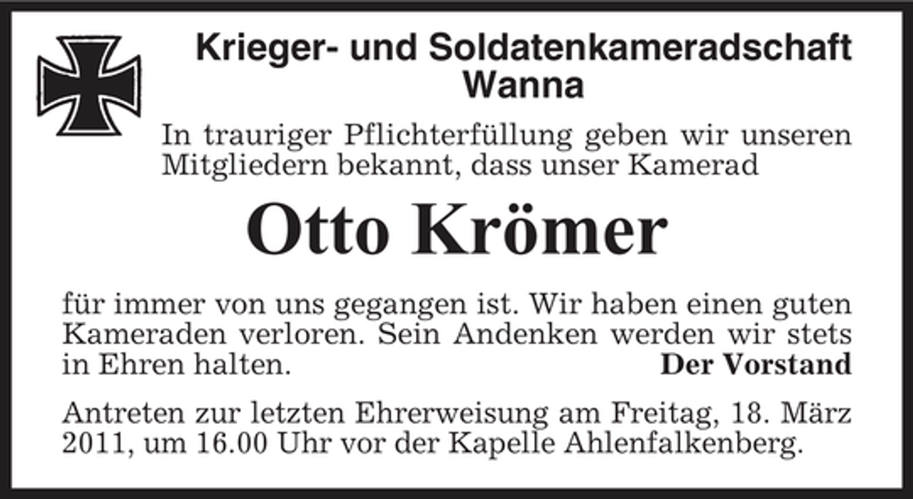 <p>Krieger- und Soldatenkameradschaft Wanna<br />In trauriger Pflichterfüllung geben wir unseren Mitgliedern bekannt, dass unser Kamerad</p><p>Otto Krömer<br />für immer von uns gegangen ist. Wir haben einen guten Kameraden verloren. Sein Andenken werden wir stets in Ehren halten. Der Vorstand Antreten zur letzten Ehrerweisung am Freitag, 18. März 2011, um 16.00 Uhr vor der Kapelle Ahlenfalkenberg.</p>