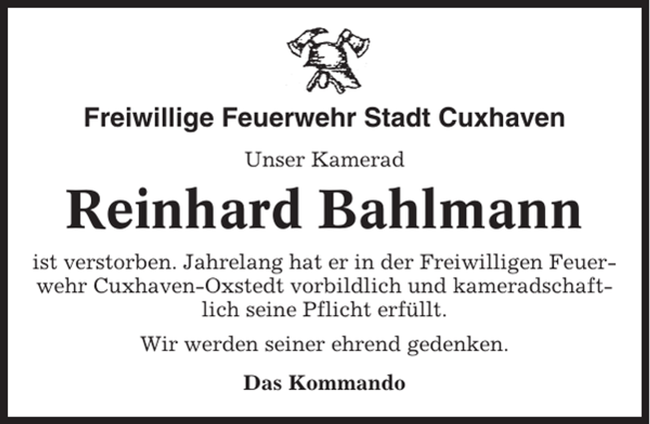 <p>Freiwillige Feuerwehr Stadt Cuxhaven<br />Unser Kamerad</p><p>Reinhard Bahlmann<br />ist verstorben. Jahrelang hat er in der Freiwilligen Feuerwehr Cuxhaven-Oxstedt vorbildlich und kameradschaftlich seine Pflicht erfüllt.<br />Wir werden seiner ehrend gedenken.<br />Das Kommando</p>