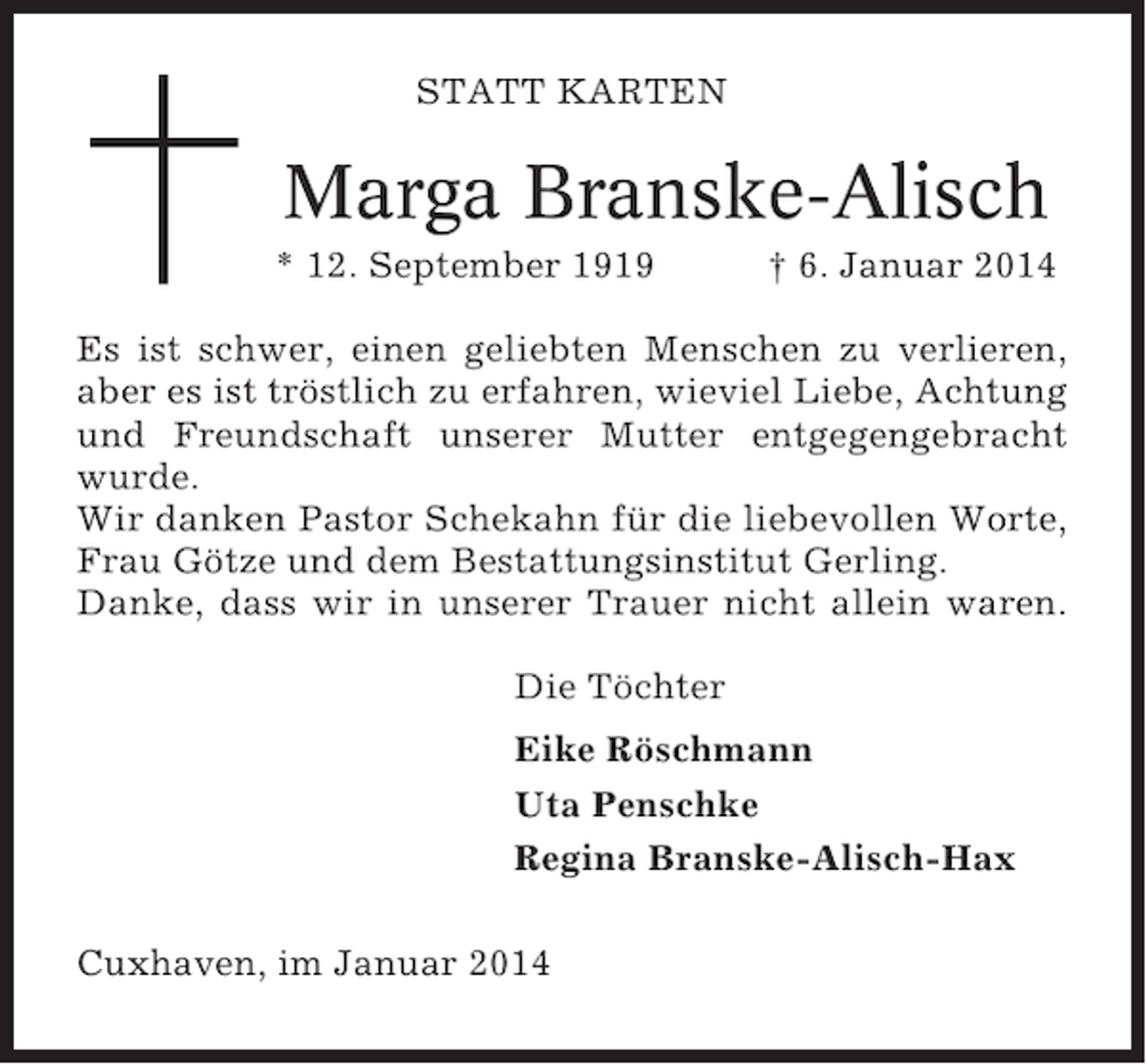 <p>STATT KARTEN</p><p>Marga Branske-Alisch<br />* 12. September 1919</p><p>† 6. Januar 2014</p><p>Es ist schwer, einen geliebten Menschen zu verlieren,<br />aber es ist tröstlich zu erfahren, wieviel Liebe, Achtung<br />und Freundschaft unserer Mutter entgegengebracht<br />wurde.<br />Wir danken Pastor Schekahn für die liebevollen Worte,<br />Frau Götze und dem Bestattungsinstitut Gerling.<br />Danke, dass wir in unserer Trauer nicht allein waren.<br />Die Töchter<br />Eike Röschmann<br />Uta Penschke<br />Regina Branske-Alisch-Hax<br />Cuxhaven, im Januar 2014</p>