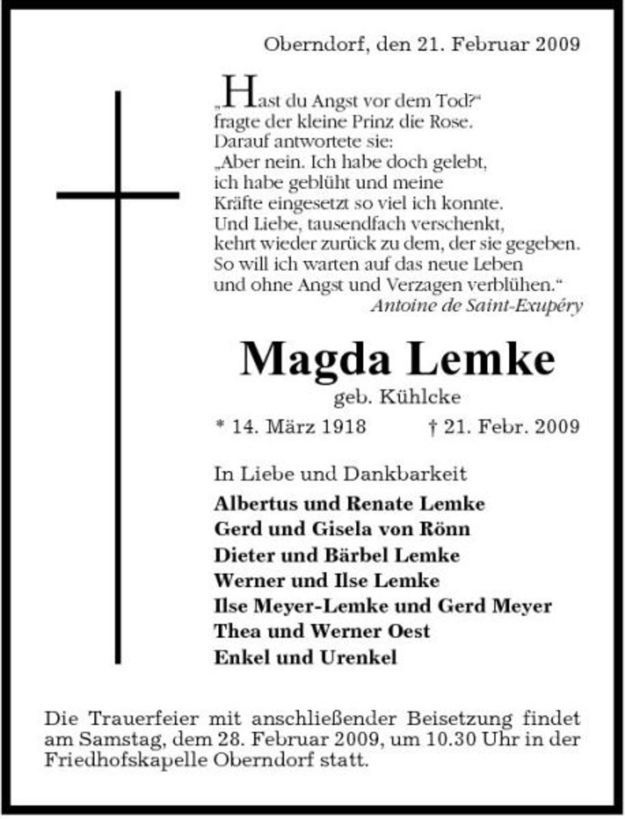 <p>Oberndorf, den 21. Februar 2009 „ ast du Angst vor dem Tod?“ fragte der kleine Prinz die Rose. Darauf antwortete sie: „Aber nein. Ich habe doch gelebt, ich habe geblüht und meine Kräfte eingesetzt so viel ich konnte. Und Liebe, tausendfach verschenkt, kehrt wieder zurück zu dem, der sie gegeben. So will ich warten auf das neue Leben und ohne Angst und Verzagen verblühen.“ Antoine de Saint-Exupéry</p><p>H</p><p>Magda Lemke<br />geb. Kühlcke * 14. März 1918 † 21. Febr. 2009 In Liebe und Dankbarkeit Albertus und Renate Lemke Gerd und Gisela von Rönn Dieter und Bärbel Lemke Werner und Ilse Lemke Ilse Meyer-Lemke und Gerd Meyer Thea und Werner Oest Enkel und Urenkel Die Trauerfeier mit anschließender Beisetzung findet am Samstag, dem 28. Februar 2009, um 10.30 Uhr in der Friedhofskapelle Oberndorf statt.</p>