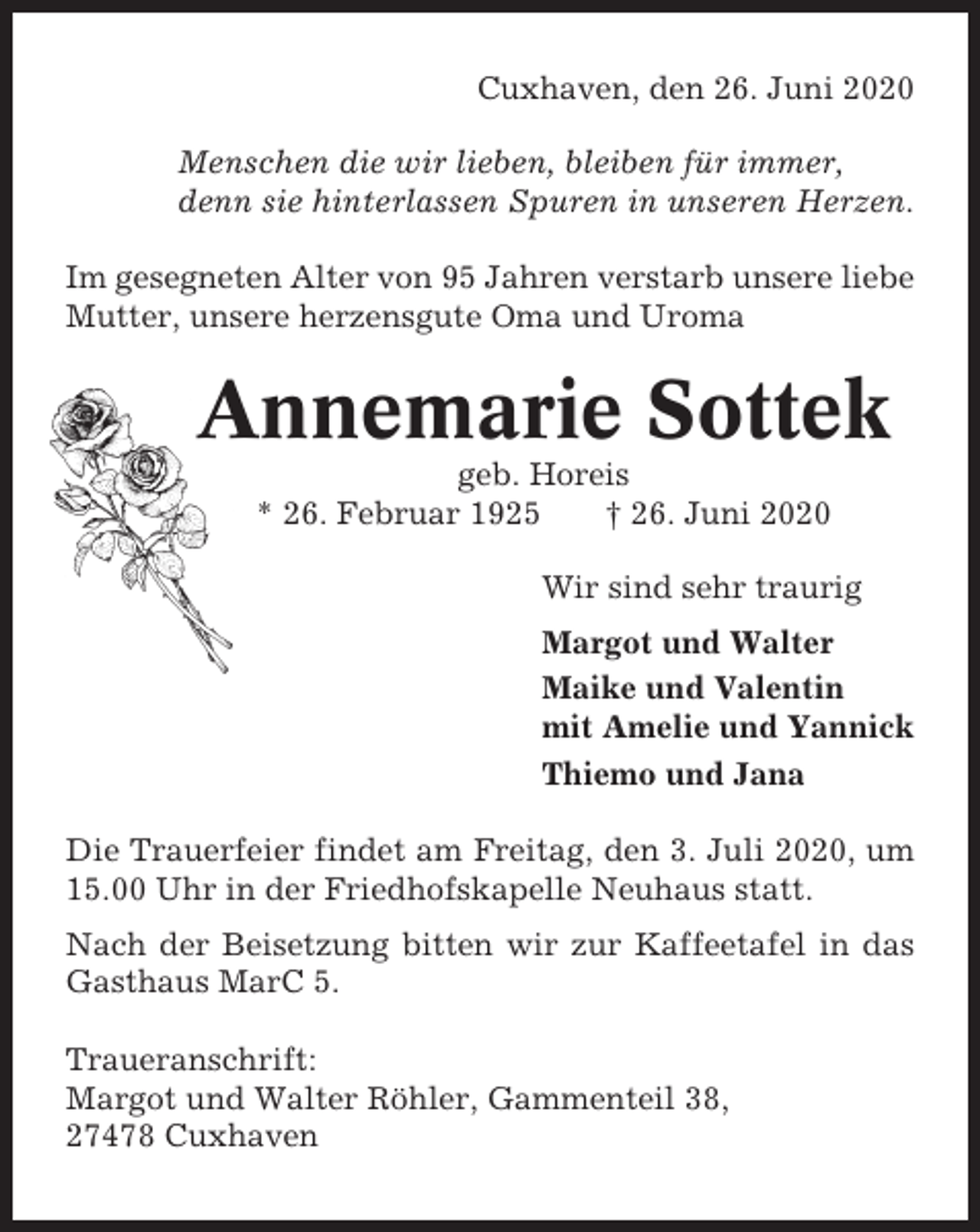 <p>Cuxhaven, den 26. Juni 2020<br />Menschen die wir lieben, bleiben für immer,<br />denn sie hinterlassen Spuren in unseren Herzen.<br />Im gesegneten Alter von 95 Jahren verstarb unsere liebe<br />Mutter, unsere herzensgute Oma und Uroma</p><p>Annemarie Sottek<br />geb. Horeis<br />* 26. Februar 1925<br />† 26. Juni 2020<br />Wir sind sehr traurig<br />Margot und Walter<br />Maike und Valentin<br />mit Amelie und Yannick<br />Thiemo und Jana<br />Die Trauerfeier findet am Freitag, den 3. Juli 2020, um<br />15.00 Uhr in der Friedhofskapelle Neuhaus statt.<br />Nach der Beisetzung bitten wir zur Kaffeetafel in das<br />Gasthaus MarC 5.<br />Traueranschrift:<br />Margot und Walter Röhler, Gammenteil 38,<br />27478 Cuxhaven</p>