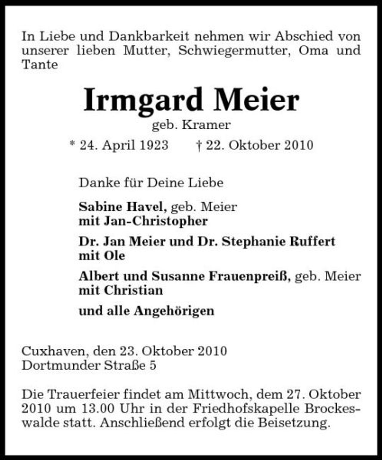 <p>In Liebe und Dankbarkeit nehmen wir Abschied von unserer lieben Mutter, Schwiegermutter, Oma und Tante</p><p>Irmgard Meier<br />geb. Kramer * 24. April 1923 † 22. Oktober 2010 Danke für Deine Liebe Sabine Havel, geb. Meier mit Jan-Christopher Dr. Jan Meier und Dr. Stephanie Ruffert mit Ole Albert und Susanne Frauenpreiß, geb. Meier mit Christian und alle Angehörigen Cuxhaven, den 23. Oktober 2010 Dortmunder Straße 5 Die Trauerfeier findet am Mittwoch, dem 27. Oktober 2010 um 13.00 Uhr in der Friedhofskapelle Brockeswalde statt. Anschließend erfolgt die Beisetzung.</p>
