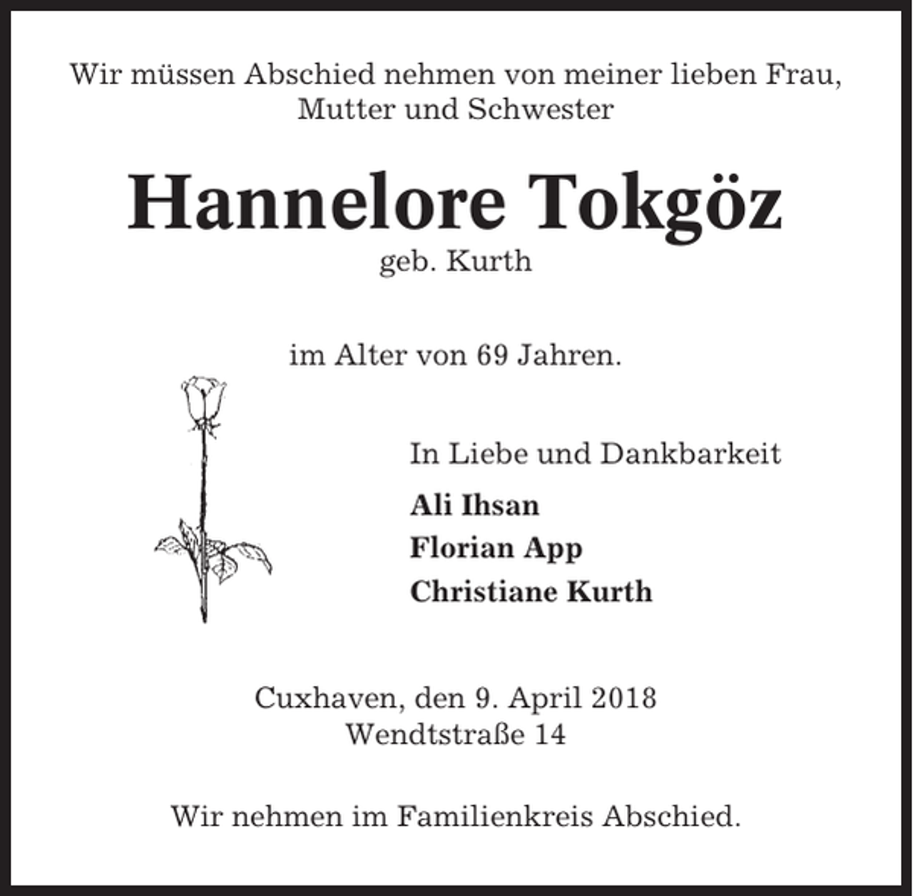 <p>Wir müssen Abschied nehmen von meiner lieben Frau,<br />Mutter und Schwester</p><p>Hannelore Tokgöz<br />geb. Kurth<br />im Alter von 69 Jahren.<br />In Liebe und Dankbarkeit<br />Ali Ihsan<br />Florian App<br />Christiane Kurth</p><p>Cuxhaven, den 9. April 2018<br />Wendtstraße 14<br />Wir nehmen im Familienkreis Abschied.</p>