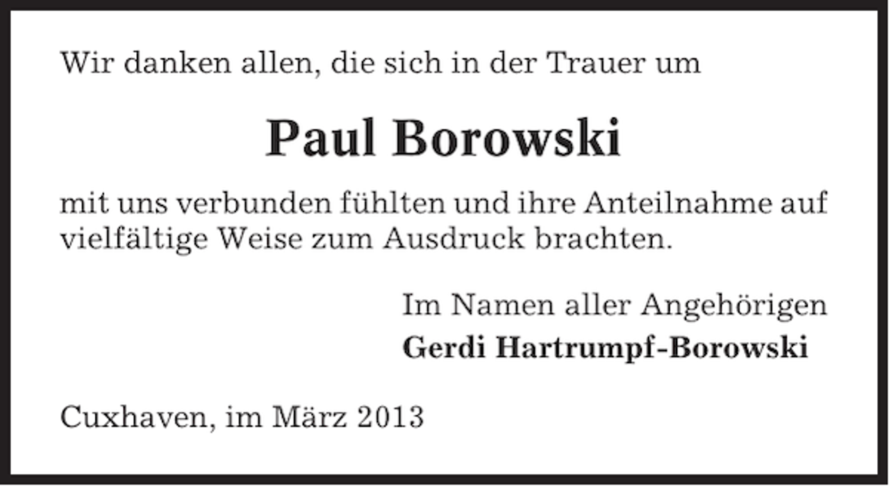 <p>Wir danken allen, die sich in der Trauer um</p><p>Paul Borowski<br />mit uns verbunden fühlten und ihre Anteilnahme auf<br />vielfältige Weise zum Ausdruck brachten.<br />Im Namen aller Angehörigen<br />Gerdi Hartrumpf-Borowski<br />Cuxhaven, im März 2013</p>