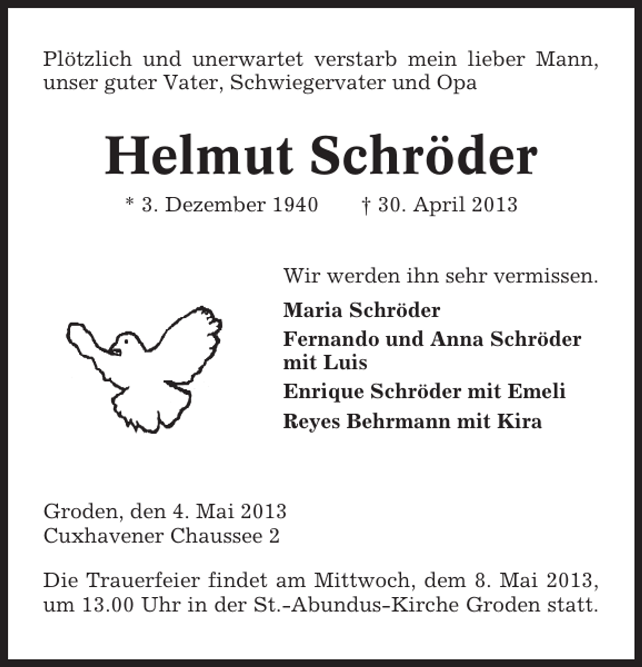 <p>Plötzlich und unerwartet verstarb mein lieber Mann,<br />unser guter Vater, Schwiegervater und Opa</p><p>Helmut Schröder<br />* 3. Dezember 1940</p><p>† 30. April 2013</p><p>Wir werden ihn sehr vermissen.<br />Maria Schröder<br />Fernando und Anna Schröder<br />mit Luis<br />Enrique Schröder mit Emeli<br />Reyes Behrmann mit Kira</p><p>Groden, den 4. Mai 2013<br />Cuxhavener Chaussee 2<br />Die Trauerfeier findet am Mittwoch, dem 8. Mai 2013,<br />um 13.00 Uhr in der St.-Abundus-Kirche Groden statt.</p>