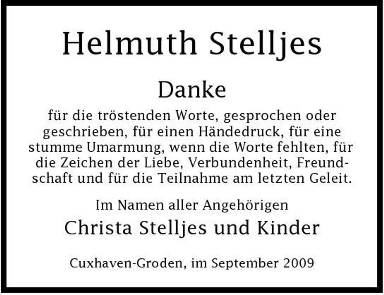 <p>Helmuth Stelljes<br />Danke<br />für die tröstenden Worte, gesprochen oder geschrieben, für einen Händedruck, für eine stumme Umarmung, wenn die Worte fehlten, für die Zeichen der Liebe, Verbundenheit, Freundschaft und für die Teilnahme am letzten Geleit. Im Namen aller Angehörigen</p><p>Christa Stelljes und Kinder<br />Cuxhaven-Groden, im September 2009</p>