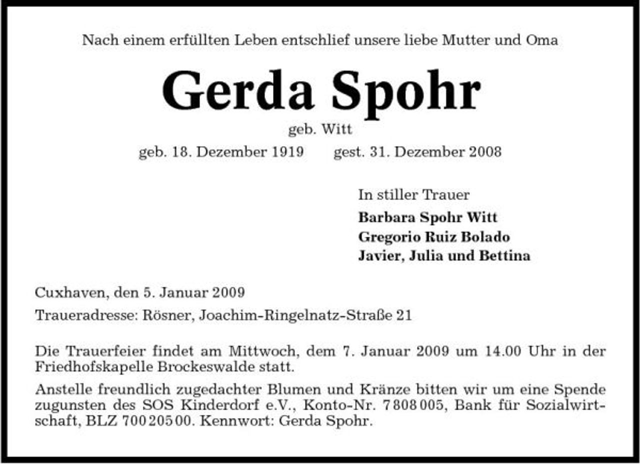 <p>Nach einem erfüllten Leben entschlief unsere liebe Mutter und Oma</p><p>Gerda Spohr<br />geb. Witt geb. 18. Dezember 1919 gest. 31. Dezember 2008 In stiller Trauer Barbara Spohr Witt Gregorio Ruiz Bolado Javier, Julia und Bettina Cuxhaven, den 5. Januar 2009 Traueradresse: Rösner, Joachim-Ringelnatz-Straße 21 Die Trauerfeier findet am Mittwoch, dem 7. Januar 2009 um 14.00 Uhr in der Friedhofskapelle Brockeswalde statt. Anstelle freundlich zugedachter Blumen und Kränze bitten wir um eine Spende zugunsten des SOS Kinderdorf e.V., Konto-Nr. 7 808 005, Bank für Sozialwirtschaft, BLZ 700 205 00. Kennwort: Gerda Spohr.</p>