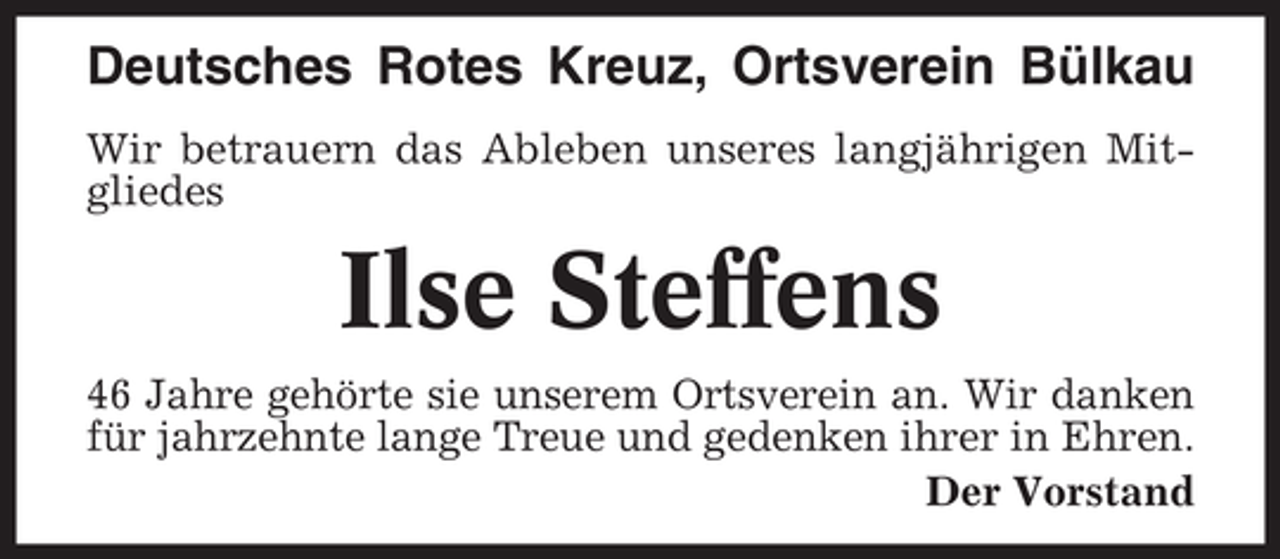 <p>Deutsches Rotes Kreuz, Ortsverein Bülkau<br />Wir betrauern das Ableben unseres langjährigen Mitgliedes</p><p>Ilse Steffens<br />46 Jahre gehörte sie unserem Ortsverein an. Wir danken<br />für jahrzehnte lange Treue und gedenken ihrer in Ehren.<br />Der Vorstand</p>