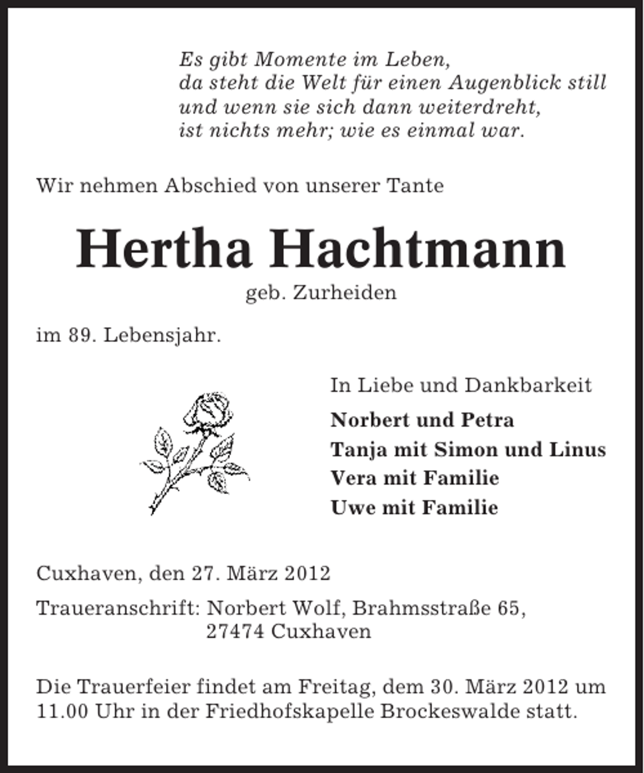 <p>Es gibt Momente im Leben,<br />da steht die Welt für einen Augenblick still<br />und wenn sie sich dann weiterdreht,<br />ist nichts mehr; wie es einmal war.<br />Wir nehmen Abschied von unserer Tante</p><p>Hertha Hachtmann<br />geb. Zurheiden<br />im 89. Lebensjahr.<br />In Liebe und Dankbarkeit<br />Norbert und Petra<br />Tanja mit Simon und Linus<br />Vera mit Familie<br />Uwe mit Familie<br />Cuxhaven, den 27. März 2012<br />Traueranschrift: Norbert Wolf, Brahmsstraße 65,<br />27474 Cuxhaven<br />Die Trauerfeier findet am Freitag, dem 30. März 2012 um<br />11.00 Uhr in der Friedhofskapelle Brockeswalde statt.</p>