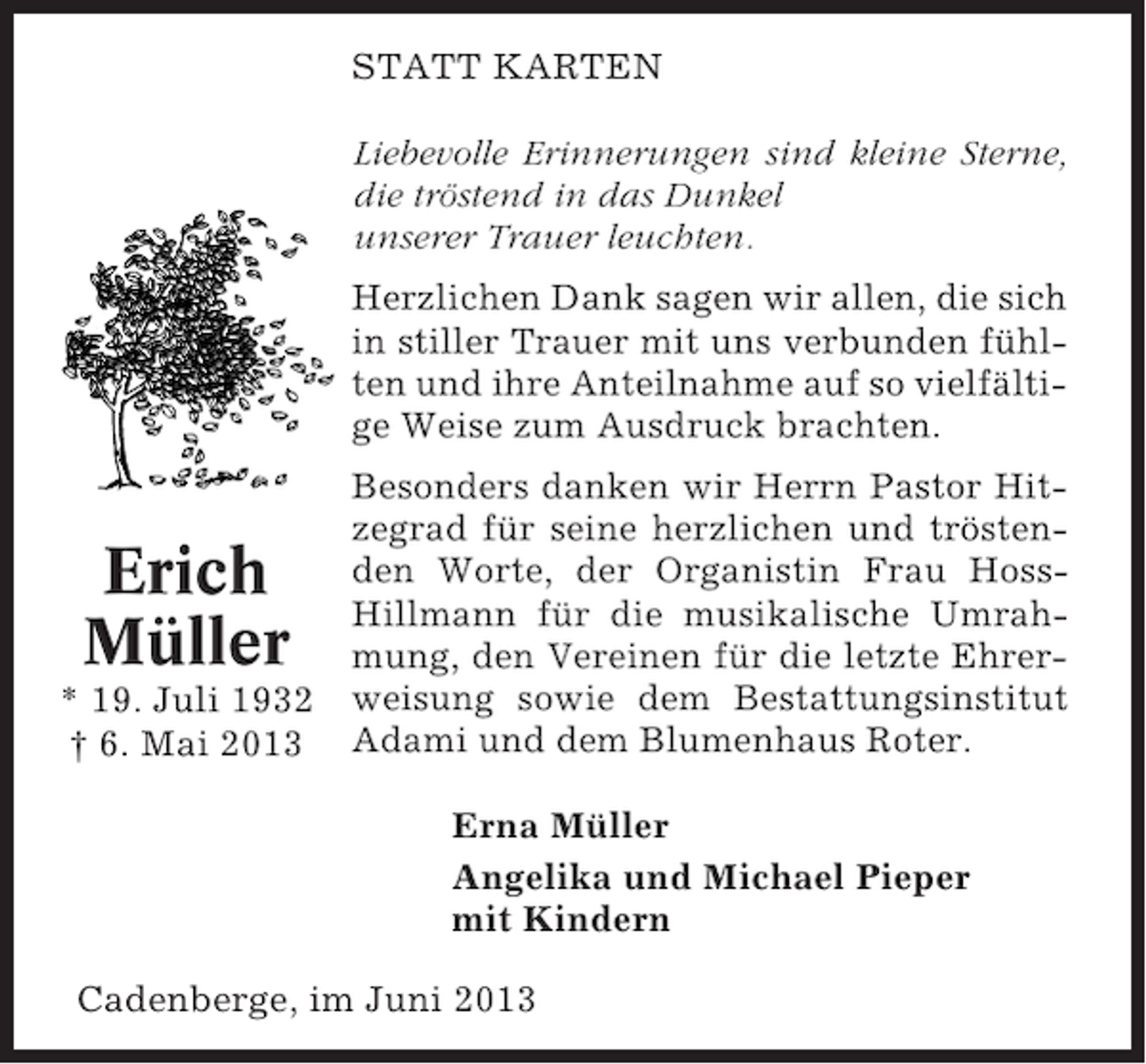 <p>STATT KARTEN<br />Liebevolle Erinnerungen sind kleine Sterne,<br />die tröstend in das Dunkel<br />unserer Trauer leuchten.<br />Herzlichen Dank sagen wir allen, die sich<br />in stiller Trauer mit uns verbunden fühlten und ihre Anteilnahme auf so vielfältige Weise zum Ausdruck brachten.<br />Besonders danken wir Herrn Pastor Hitzegrad für seine herzlichen und tröstenden Worte, der Organistin Frau HossHillmann für die musikalische Umrahmung, den Vereinen für die letzte Ehrer* 19. Juli 1932 weisung sowie dem Bestattungsinstitut<br />† 6. Mai 2013 Adami und dem Blumenhaus Roter.</p><p>Erich<br />Müller</p><p>Erna Müller<br />Angelika und Michael Pieper<br />mit Kindern<br />Cadenberge, im Juni 2013</p>