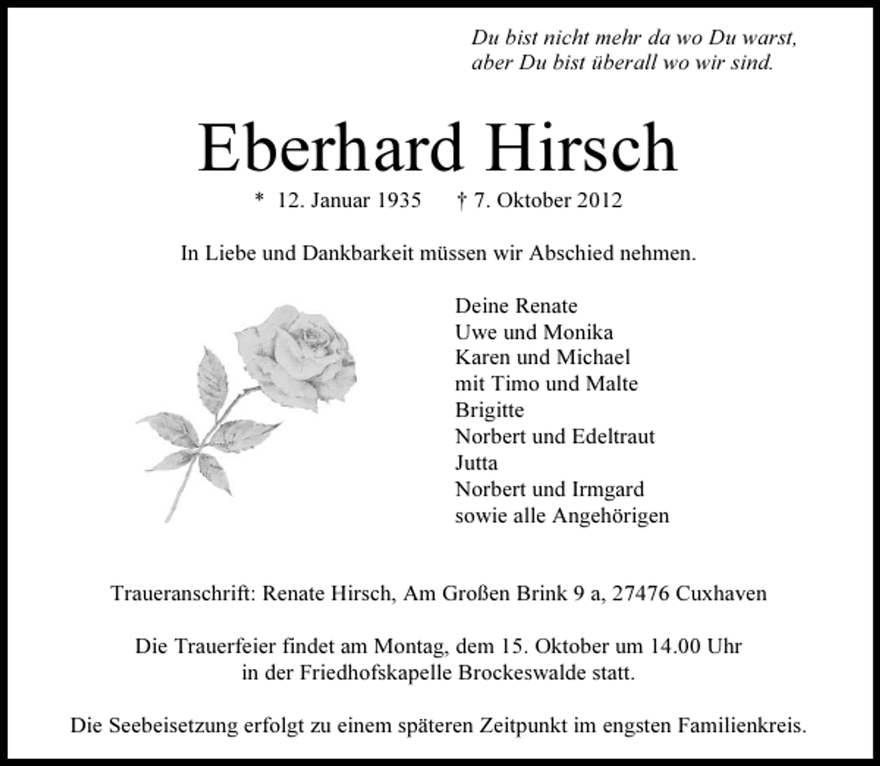 <p>Du bist nicht mehr da wo Du warst,<br />aber Du bist überall wo wir sind.</p><p>Eberhard Hirsch<br />* 12. Januar 1935</p><p>† 7. Oktober 2012</p><p>In Liebe und Dankbarkeit müssen wir Abschied nehmen.<br />Deine Renate<br />Uwe und Monika<br />Karen und Michael<br />mit Timo und Malte<br />Brigitte<br />Norbert und Edeltraut<br />Jutta<br />Norbert und Irmgard<br />sowie alle Angehörigen</p><p>Traueranschrift: Renate Hirsch, Am Großen Brink 9 a, 27476 Cuxhaven<br />Die Trauerfeier findet am Montag, dem 15. Oktober um 14.00 Uhr<br />in der Friedhofskapelle Brockeswalde statt.<br />Die Seebeisetzung erfolgt zu einem späteren Zeitpunkt im engsten Familienkreis.</p>